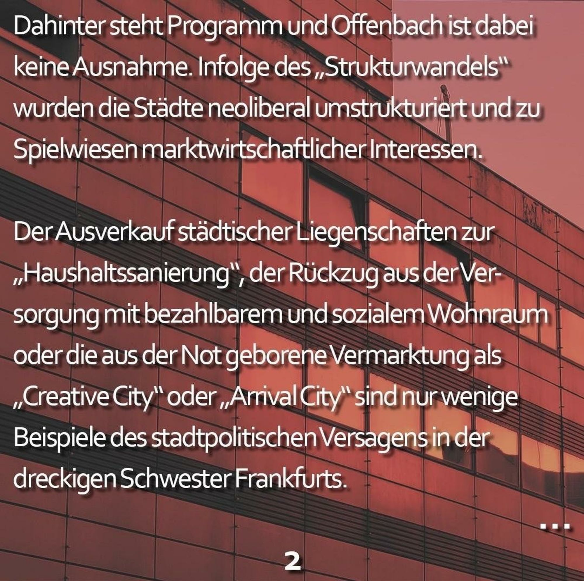 Das erstellte Bild hat im Hintergrund eine rostig-rot eingefärbte Häuserfassade.

Im Vordergrund steht:
Dahinter steht Programm und Offenbach ist dabei keine Ausnahme. Infolge des „Strukturwandels“ wurden die Städte neoliberal umstrukturiert und zu Spielwiesen marktwirtschaftlicher Interessen. Der Ausverkauf städtischer Liegenschaften zur „Haushaltssanierung“, der Rückzug aus der Versorgung mit bezahlbarem und sozialem Wohnraum oder die aus der Not geborene Vermarktung als „Creative City“ oder „Arrival City“ sind nur wenige Beispiele des stadtpolitischen Versagens in der dreckigen Schwester Frankfurts.