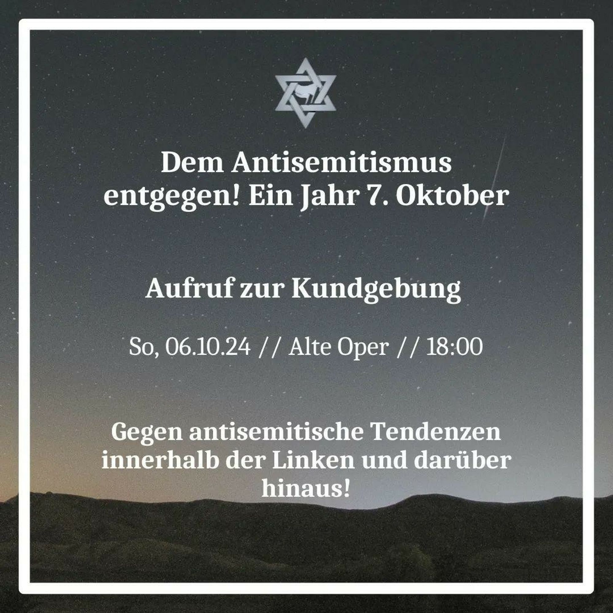 Im Hintergrund ist ein Nachthimmel, der an der unteren Seite aufhellt. Auf ihm ist ein Davidstern mit zwei Flaggen in der Mitte gezeichnet. Darunter steht:
Dem Antisemitismus entgegen! Ein Jahr 7. Oktober
Aufruf zur Kundgebung
So, 06.10.24, Alte Oper, 18:00
Gegen antisemitische Tendenzen innerhalb der Linken und darüber hinaus!