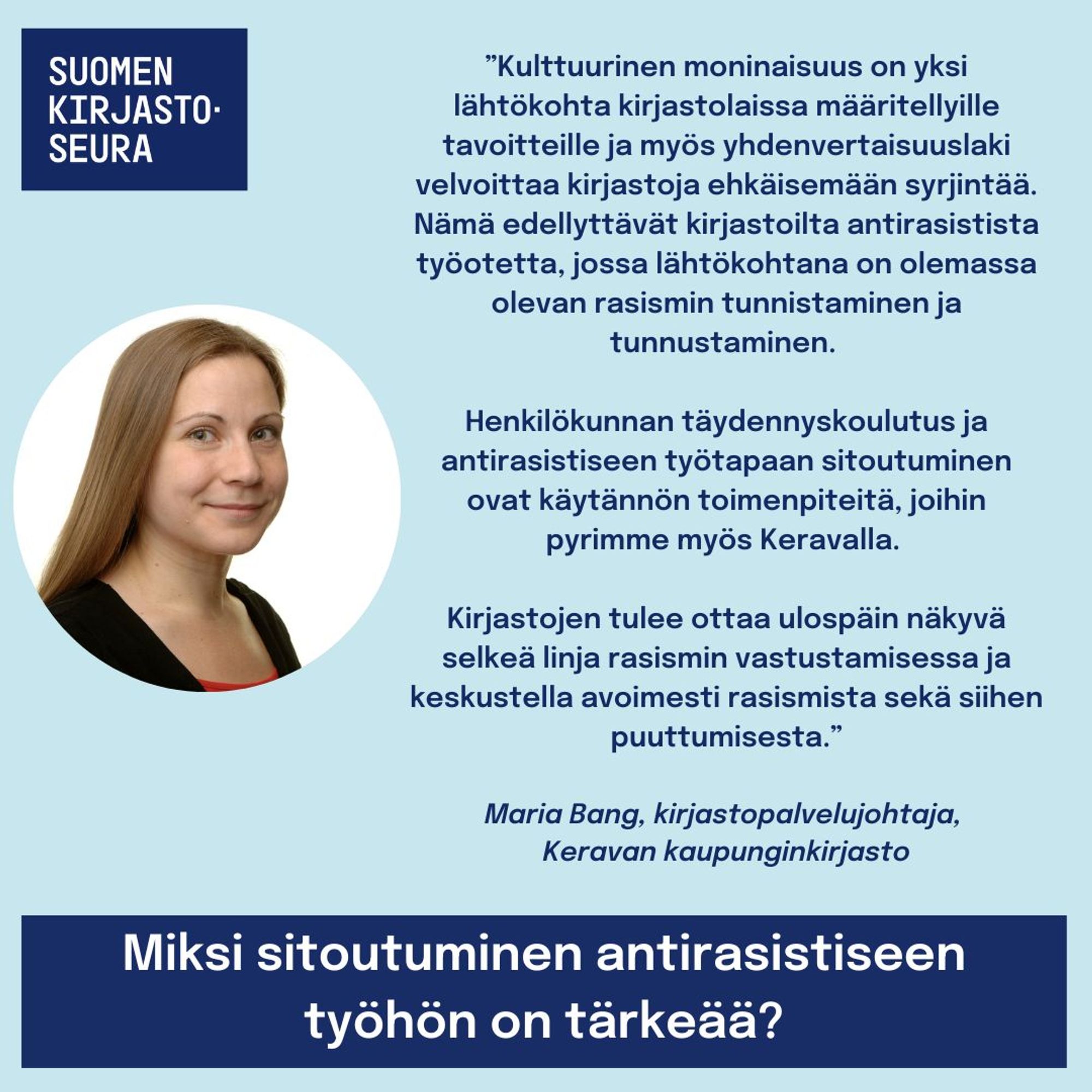 ”Kulttuurinen moninaisuus on yksi lähtökohta kirjastolaissa määritellyille tavoitteille ja myös yhdenvertaisuuslaki velvoittaa kirjastoja ehkäisemään syrjintää. Nämä edellyttävät kirjastoilta antirasistista työotetta, jossa lähtökohtana on olemassa olevan rasismin tunnistaminen ja tunnustaminen. 

Henkilökunnan täydennyskoulutus ja antirasistiseen työtapaan sitoutuminen ovat käytännön toimenpiteitä, joihin pyrimme myös Keravalla. 

Kirjastojen tulee ottaa ulospäin näkyvä selkeä linja rasismin vastustamisessa ja keskustella avoimesti rasismista sekä siihen puuttumisesta.”
Maria Bang, kirjastopalvelujohtaja, Keravan kaupunginkirjasto