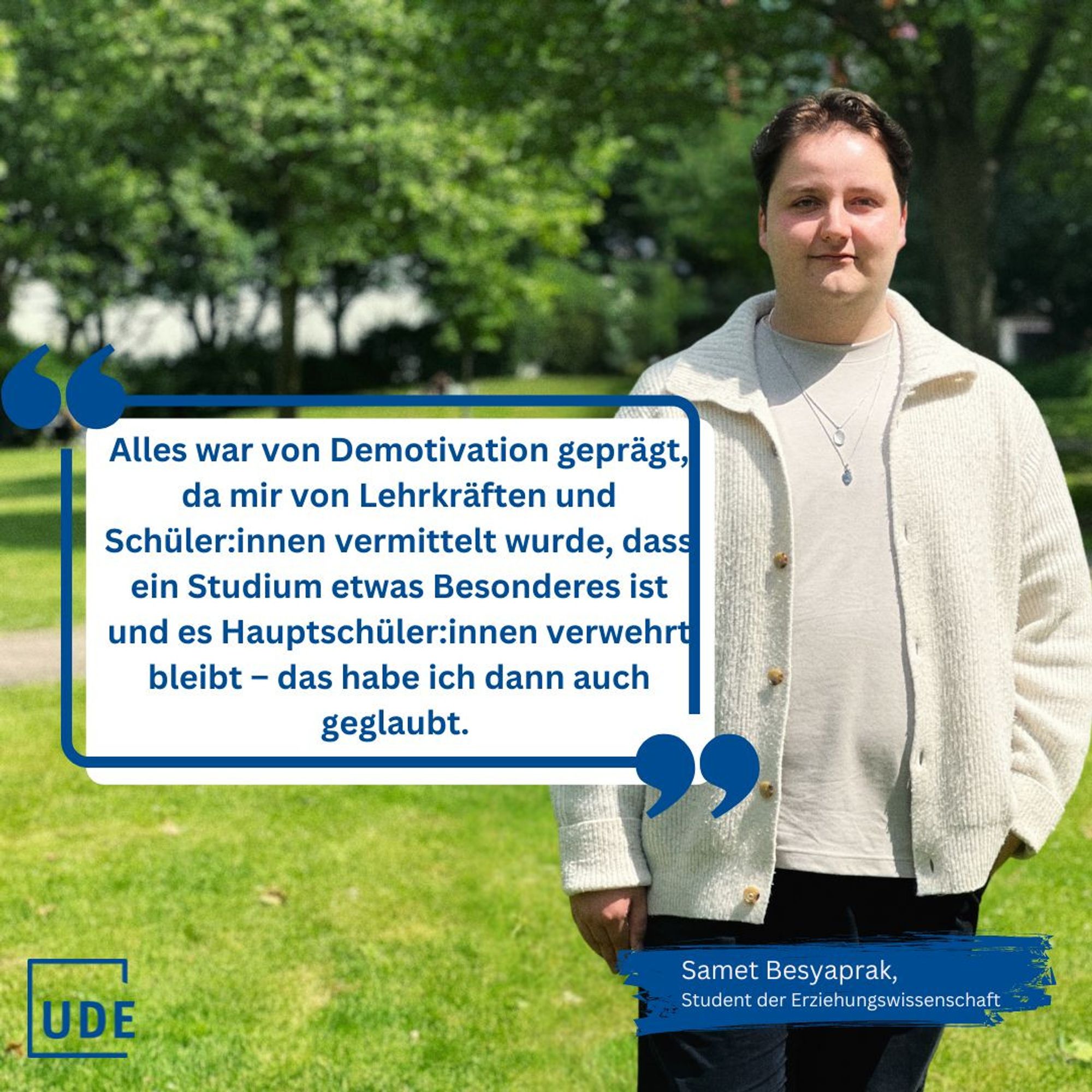 Foto von Samet Besyaprak, Student der Erziehungswissenschaft. Er steht auf einer Wiese. Im Hintergrund sind Bäume mit grünem Laub. Die Sonne scheint. Neben ihm ein weißes Feld mit einem Zitat: "Alles war von Demotivation geprägt, da mir von den Lehrkräften und Schüler:innen vermittelt wurde, dass ein Studium etwas Besonderes ist und es Hauptschüler:innen verwehrt bleibt – das habe ich dann auch geglaubt."