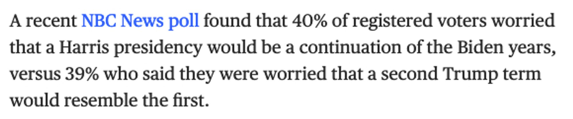 A recent NBC News poll found that 40% of registered voters worried that a Harris presidency would be a continuation of the Biden years, versus 39% who said they were worried that a second Trump term would resemble the first.