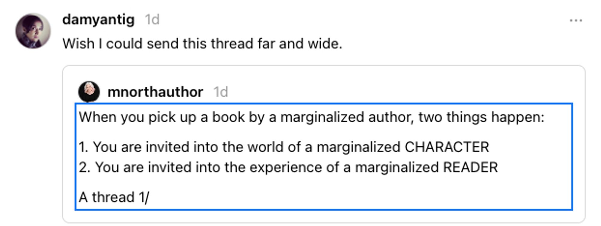 Threads social media post: mnorthauthor: When you pick up a book by a marginalized author, two things happen:
1) You are invited into the world of a marginalized CHARACTER
2) You are invited into the experience of a marginalized READER

Response/share by author @damyantig:
Wish I could send this thread far and wide.