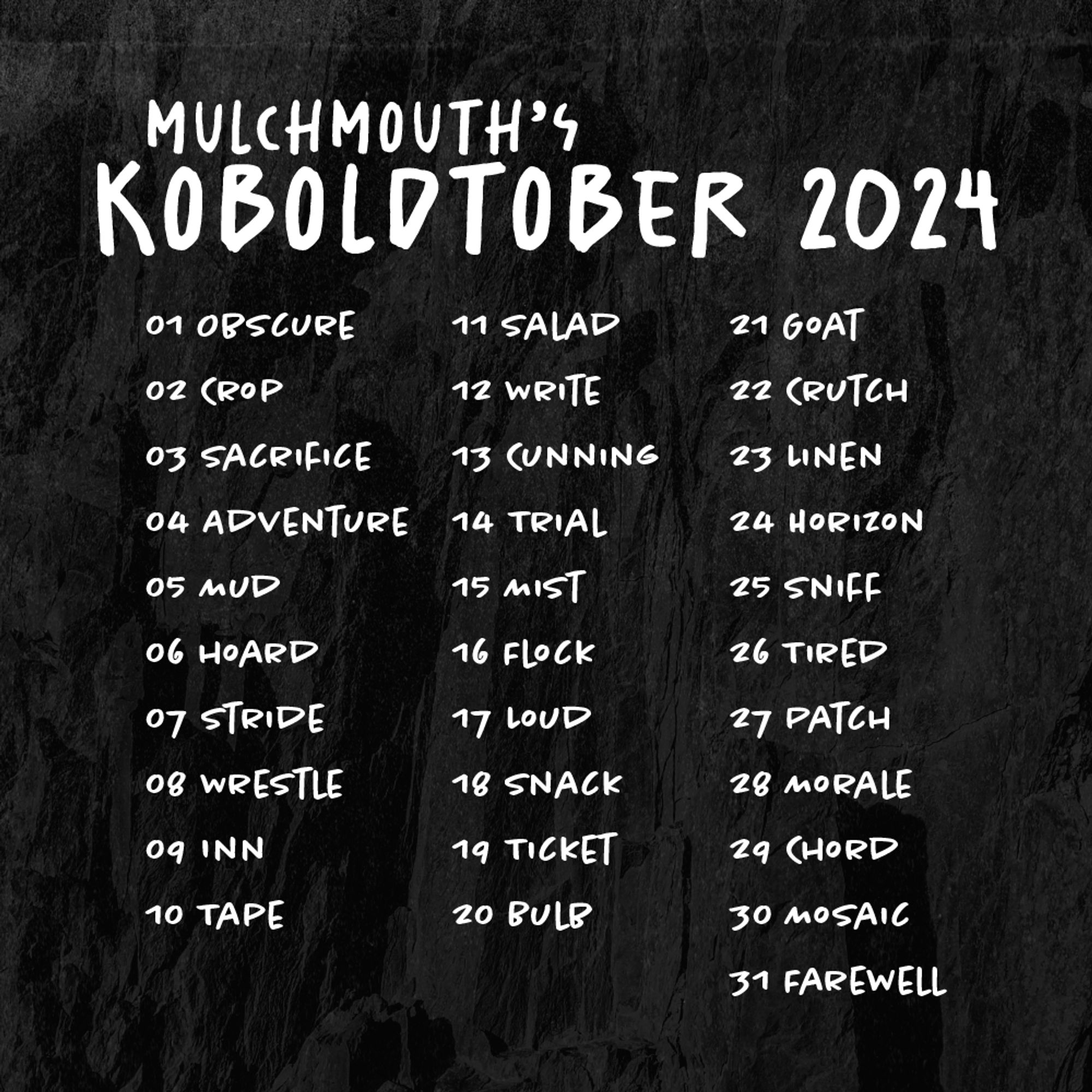 Mulchmouth's Koboldtober 2024

01 Obscure
02 Crop
03 Sacrifice
04 Adventure
05 Mud
06 hoard
07 Stride
08 Wrestle
09 Inn
10 Tape
11 Salad
12 Write
13 Cunning
14 Trial
15 Mist
16 Flock
17 Loud
18 Snack
19 Ticket
20 Bulb
21 Goat
22 Crutch
23 Linen
24 Horizon
25 Sniff
26 Tired
27 Patch
28 Morale
29 Chord
30 Mosaic
31 Farewell