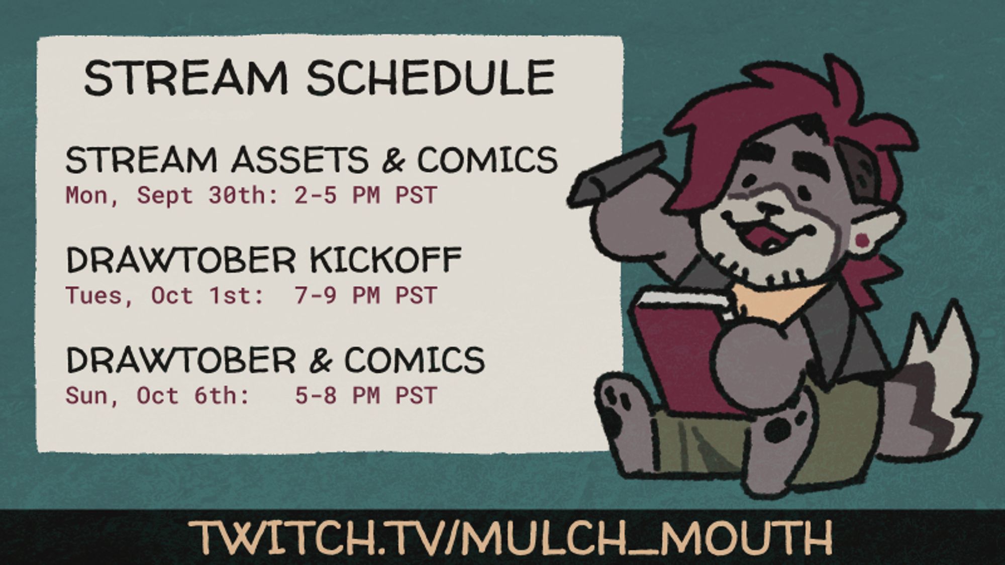 Stream Schedule
Stream Assets & Comics
Mon, Sept 30th: 2-5 PM PST
Drawtober Kickoff
Tues, Oct 1st: 7-9 PM PST
Drawtober & Comics
Sun, Oct6th 5-8 PM PST

Twitch.tv/Mulch_mouth