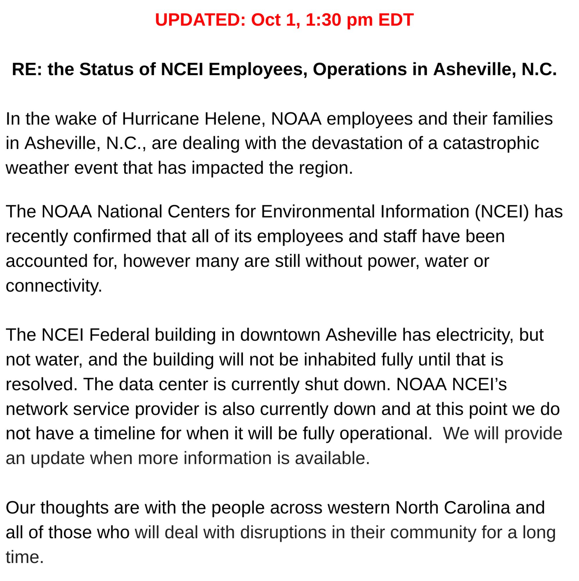 UPDATED: Oct 1, 1:30 pm EDT
RE: the Status of NCEI Employees, Operations in Asheville, N.C.

In the wake of Hurricane Helene, NOAA employees and their families in Asheville, N.C., are dealing with the devastation of a catastrophic weather event that has impacted the region.  

The NOAA National Centers for Environmental Information (NCEI) has recently confirmed that all of its employees and staff have been accounted for, however many are still without power, water or connectivity.

The NCEI Federal building in downtown Asheville has electricity, but not water, and the building will not be inhabited fully until that is resolved. The data center is currently shut down. NOAA NCEI’s network service provider is also currently down and at this point we do not have a timeline for when it will be fully operational. We will provide an update when more information is available. 

Our thoughts are with the people across western North Carolina and all of those who will deal with disruptions in...