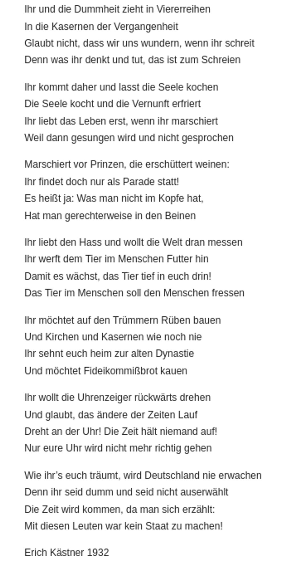 Ihr und die Dummheit zieht in Viererreihen
In die Kasernen der Vergangenheit
Glaubt nicht, dass wir uns wundern, wenn ihr schreit
Denn was ihr denkt und tut, das ist zum Schreien

Ihr kommt daher und lasst die Seele kochen
Die Seele kocht und die Vernunft erfriert
Ihr liebt das Leben erst, wenn ihr marschiert
Weil dann gesungen wird und nicht gesprochen

Marschiert vor Prinzen, die erschüttert weinen:
Ihr findet doch nur als Parade statt!
Es heißt ja: Was man nicht im Kopfe hat,
Hat man gerechterweise in den Beinen

Ihr liebt den Hass und wollt die Welt dran messen
Ihr werft dem Tier im Menschen Futter hin
Damit es wächst, das Tier tief in euch drin!
Das Tier im Menschen soll den Menschen fressen

Ihr möchtet auf den Trümmern Rüben bauen
Und Kirchen und Kasernen wie noch nie
Ihr sehnt euch heim zur alten Dynastie
Und möchtet Fideikommißbrot kauen

Ihr wollt die Uhrenzeiger rückwärts drehen
Und glaubt, das ändere der Zeiten Lauf
... Erich Kästner 1932