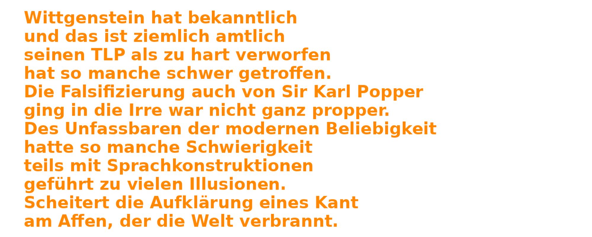 "Wittgenstein hat bekanntlich\n"
        "und das ist ziemlich amtlich\n"
        "seinen TLP als zu hart verworfen\n"
        "hat so manche schwer getroffen.\n"
        "Die Falsifizierung auch von Sir Karl Popper\n"
        "ging in die Irre war nicht ganz propper.\n"
        "Des Unfassbaren der modernen Beliebigkeit\n"
        "hatte so manche Schwierigkeit\n"
        "teils mit Sprachkonstruktionen\n"
        "geführt zu vielen Illusionen.\n"
        "Scheitert die Aufklärung eines Kant\n"
        "am Affen, der die Welt verbrannt."