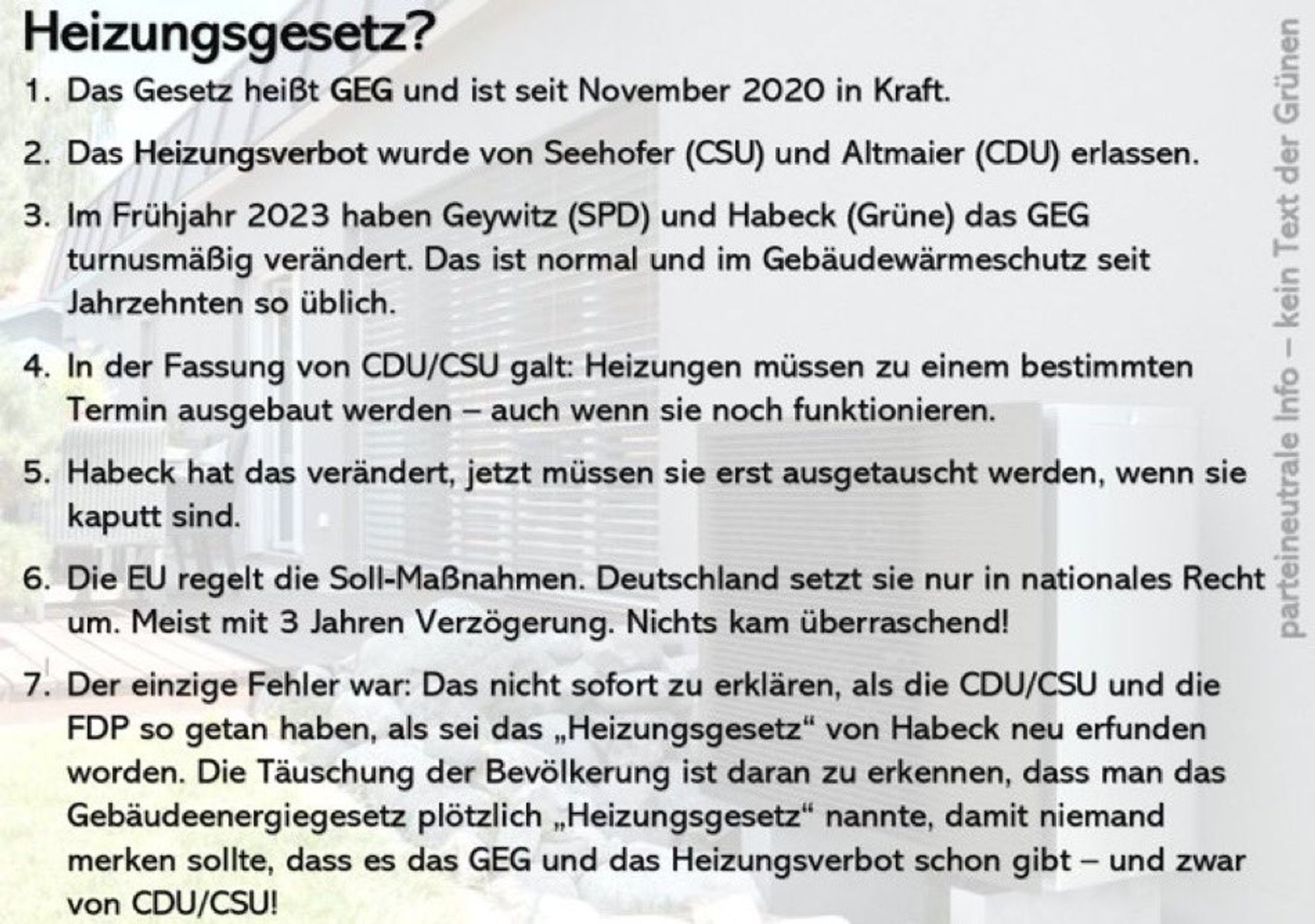 Heizungsgesetz?
1. Das Gesetz heißt GEG und ist seit 1.11.2020 in Kraft.
2. Das Heizungsverbot wurde von Seehofer (CSU) und Altmaier (CDU) erlassen.
3. Im Frühjahr 2023 haben Geywitz (SPD) und Habeck (Grüne) das GEG trunusgemäß verändert. 
4. In der Fassung der CDU/CSU galt: Heizungen müssen zu einem bestimmten Termin ausgebaut werden - auch wenn sie noch funktionieren.
5. Habeck hat das geändert, jetzt müssen sie erst ausgebaut werden, wenn sie nicht repariert werden können.
6. Die EU regelt die Soll-Maßnahmen. Deutschland setzt sie nur in das nationale Recht um.
7. Der einzige Fehler war: Das nicht sofort zu erklären. Das Heizungsverbot gab es schon seit November 2020. Statt dem fossilen Heizungsverbot 30-Jahre alter Heizungen kam stattdessen ein Endedatum zum 31.12.2044. Der Betrieb von fossilen Heizungen wurde verlängert.