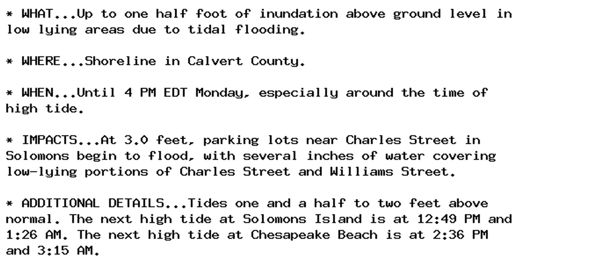 * WHAT...Up to one half foot of inundation above ground level in
low lying areas due to tidal flooding.

* WHERE...Shoreline in Calvert County.

* WHEN...Until 4 PM EDT Monday, especially around the time of
high tide.

* IMPACTS...At 3.0 feet, parking lots near Charles Street in
Solomons begin to flood, with several inches of water covering
low-lying portions of Charles Street and Williams Street.

* ADDITIONAL DETAILS...Tides one and a half to two feet above
normal. The next high tide at Solomons Island is at 12:49 PM and
1:26 AM. The next high tide at Chesapeake Beach is at 2:36 PM
and 3:15 AM.