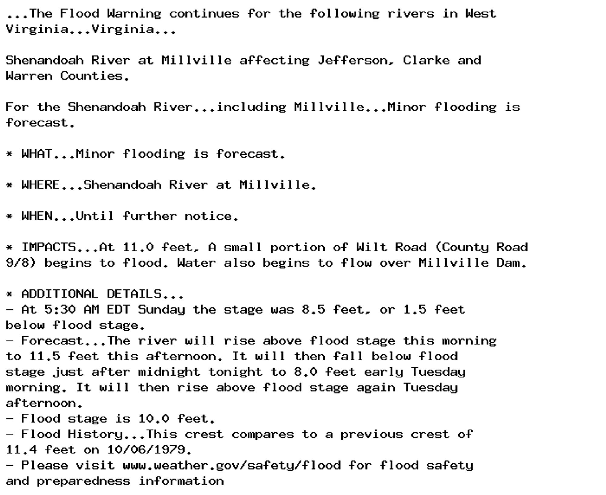 ...The Flood Warning continues for the following rivers in West
Virginia...Virginia...

Shenandoah River at Millville affecting Jefferson, Clarke and
Warren Counties.

For the Shenandoah River...including Millville...Minor flooding is
forecast.

* WHAT...Minor flooding is forecast.

* WHERE...Shenandoah River at Millville.

* WHEN...Until further notice.

* IMPACTS...At 11.0 feet, A small portion of Wilt Road (County Road
9/8) begins to flood. Water also begins to flow over Millville Dam.

* ADDITIONAL DETAILS...
- At 5:30 AM EDT Sunday the stage was 8.5 feet, or 1.5 feet
below flood stage.
- Forecast...The river will rise above flood stage this morning
to 11.5 feet this afternoon. It will then fall below flood
stage just after midnight tonight to 8.0 feet early Tuesday
morning. It will then rise above flood stage again Tuesday
afternoon.
- Flood stage is 10.0 feet.
- Flood History...This crest compares to a previous crest of
11.4 feet on 10/06/1979.
- Please visit www.weather.gov/safety/flood for flood safety
and preparedness information