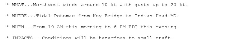 * WHAT...Northwest winds around 10 kt with gusts up to 20 kt.

* WHERE...Tidal Potomac from Key Bridge to Indian Head MD.

* WHEN...From 10 AM this morning to 6 PM EDT this evening.

* IMPACTS...Conditions will be hazardous to small craft.