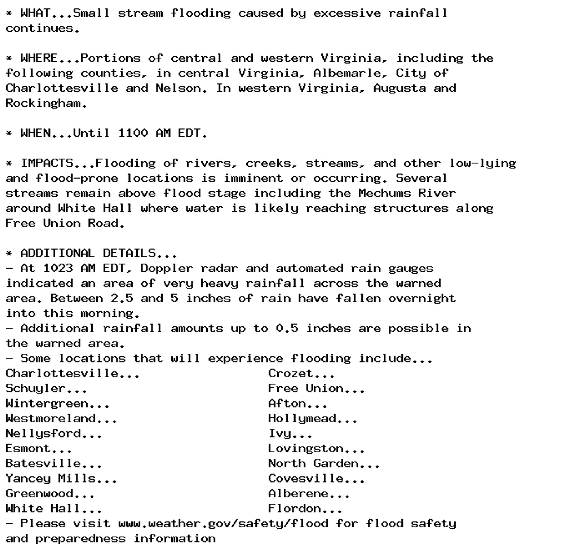 * WHAT...Small stream flooding caused by excessive rainfall
continues.

* WHERE...Portions of central and western Virginia, including the
following counties, in central Virginia, Albemarle, City of
Charlottesville and Nelson. In western Virginia, Augusta and
Rockingham.

* WHEN...Until 1100 AM EDT.

* IMPACTS...Flooding of rivers, creeks, streams, and other low-lying
and flood-prone locations is imminent or occurring. Several
streams remain above flood stage including the Mechums River
around White Hall where water is likely reaching structures along
Free Union Road.

* ADDITIONAL DETAILS...
- At 1023 AM EDT, Doppler radar and automated rain gauges
indicated an area of very heavy rainfall across the warned
area. Between 2.5 and 5 inches of rain have fallen overnight
into this morning.
- Additional rainfall amounts up to 0.5 inches are possible in
the warned area.
- Some locations that will experience flooding include...
Charlottesville...                 Crozet...
Schuyler...                        Free Union...
Wintergreen...                     Afton...
Westmoreland...                    Hollymead...
Nellysford...                      Ivy...
Esmont...                          Lovingston...
Batesville...                      North Garden...
Yancey Mills...                    Covesville...
Greenwood...                       Alberene...
White Hall...                      Flordon...
- Please visit www.weather.gov/safety/flood for flood safety
and preparedness information