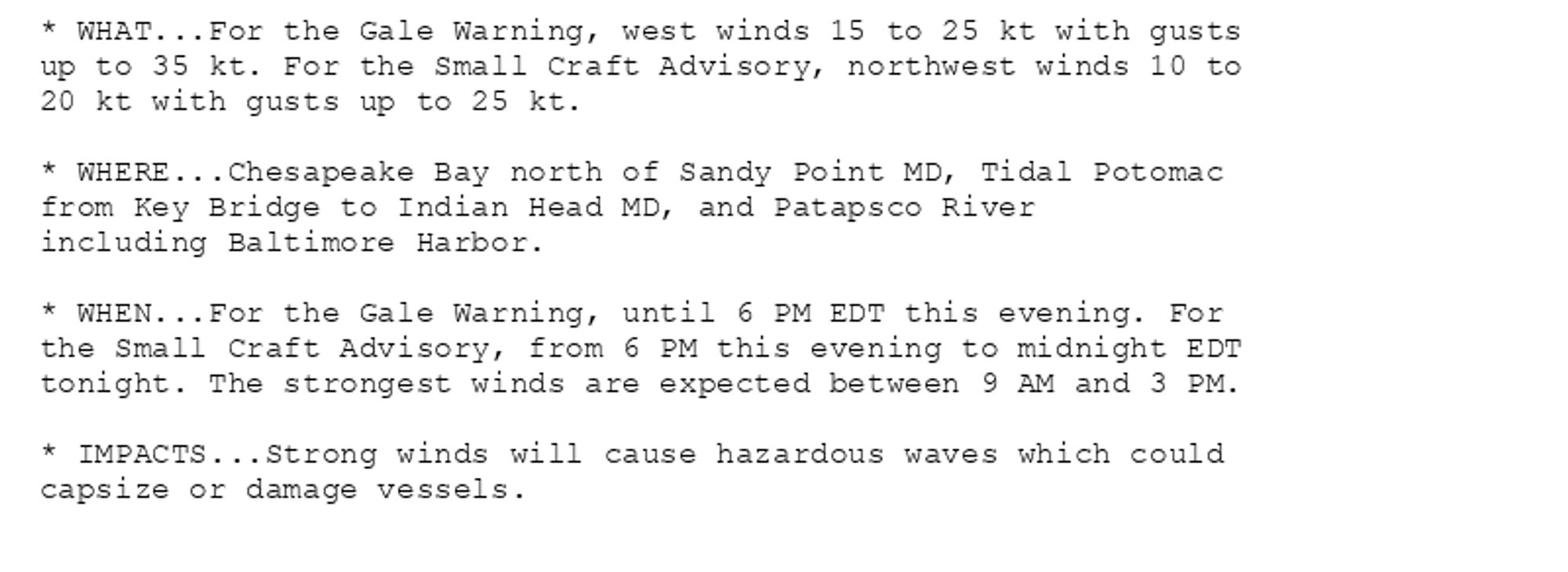 * WHAT...For the Gale Warning, west winds 15 to 25 kt with gusts
up to 35 kt. For the Small Craft Advisory, northwest winds 10 to
20 kt with gusts up to 25 kt.

* WHERE...Chesapeake Bay north of Sandy Point MD, Tidal Potomac
from Key Bridge to Indian Head MD, and Patapsco River
including Baltimore Harbor.

* WHEN...For the Gale Warning, until 6 PM EDT this evening. For
the Small Craft Advisory, from 6 PM this evening to midnight EDT
tonight. The strongest winds are expected between 9 AM and 3 PM.

* IMPACTS...Strong winds will cause hazardous waves which could
capsize or damage vessels.