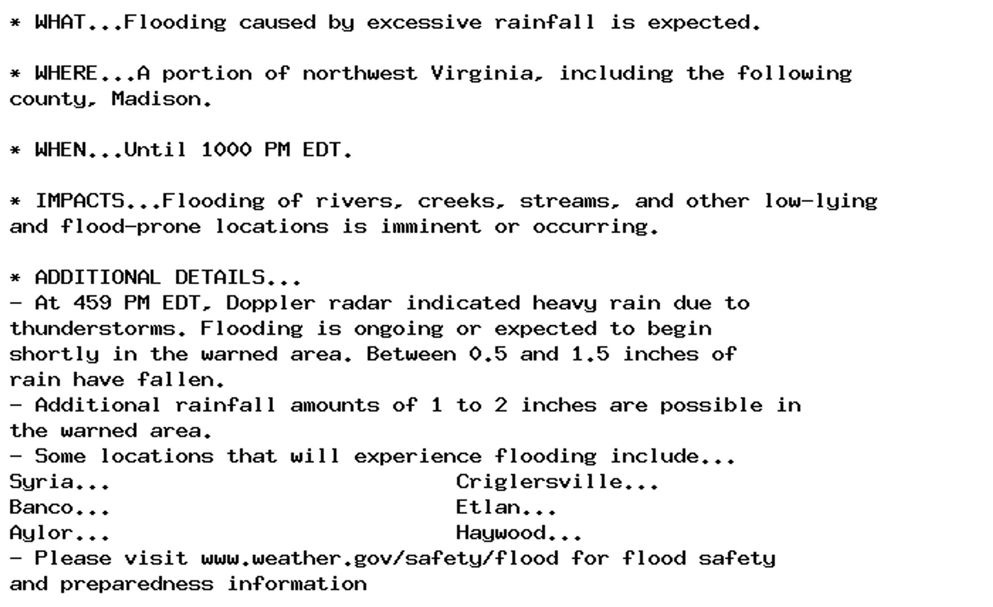 * WHAT...Flooding caused by excessive rainfall is expected.

* WHERE...A portion of northwest Virginia, including the following
county, Madison.

* WHEN...Until 1000 PM EDT.

* IMPACTS...Flooding of rivers, creeks, streams, and other low-lying
and flood-prone locations is imminent or occurring.

* ADDITIONAL DETAILS...
- At 459 PM EDT, Doppler radar indicated heavy rain due to
thunderstorms. Flooding is ongoing or expected to begin
shortly in the warned area. Between 0.5 and 1.5 inches of
rain have fallen.
- Additional rainfall amounts of 1 to 2 inches are possible in
the warned area.
- Some locations that will experience flooding include...
Syria...                           Criglersville...
Banco...                           Etlan...
Aylor...                           Haywood...
- Please visit www.weather.gov/safety/flood for flood safety
and preparedness information