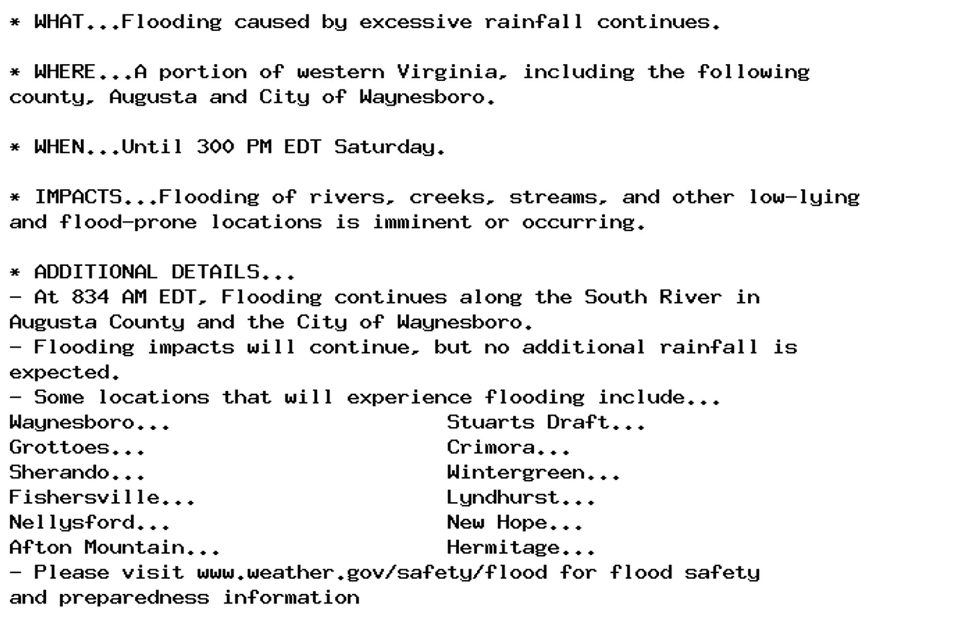 * WHAT...Flooding caused by excessive rainfall continues.

* WHERE...A portion of western Virginia, including the following
county, Augusta and City of Waynesboro.

* WHEN...Until 300 PM EDT Saturday.

* IMPACTS...Flooding of rivers, creeks, streams, and other low-lying
and flood-prone locations is imminent or occurring.

* ADDITIONAL DETAILS...
- At 834 AM EDT, Flooding continues along the South River in
Augusta County and the City of Waynesboro.
- Flooding impacts will continue, but no additional rainfall is
expected.
- Some locations that will experience flooding include...
Waynesboro...                      Stuarts Draft...
Grottoes...                        Crimora...
Sherando...                        Wintergreen...
Fishersville...                    Lyndhurst...
Nellysford...                      New Hope...
Afton Mountain...                  Hermitage...
- Please visit www.weather.gov/safety/flood for flood safety
and preparedness information