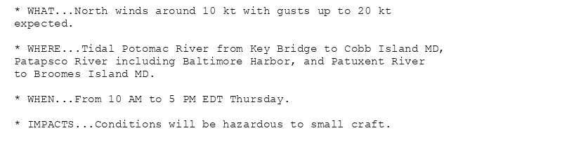 * WHAT...North winds around 10 kt with gusts up to 20 kt
expected.

* WHERE...Tidal Potomac River from Key Bridge to Cobb Island MD,
Patapsco River including Baltimore Harbor, and Patuxent River
to Broomes Island MD.

* WHEN...From 10 AM to 5 PM EDT Thursday.

* IMPACTS...Conditions will be hazardous to small craft.