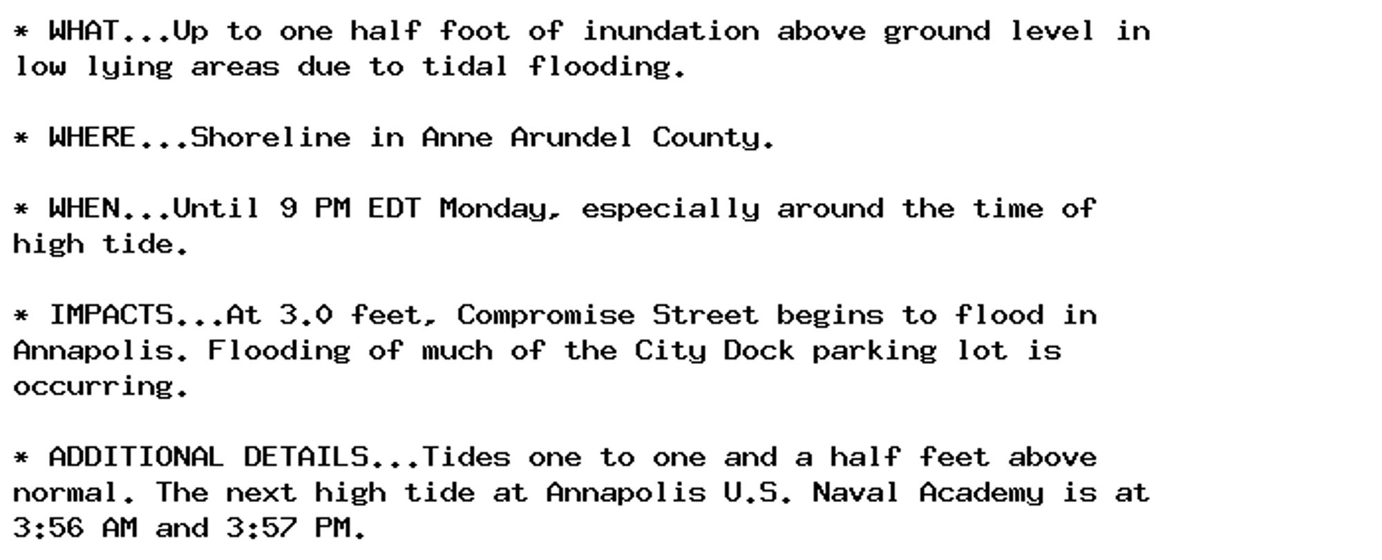 * WHAT...Up to one half foot of inundation above ground level in
low lying areas due to tidal flooding.

* WHERE...Shoreline in Anne Arundel County.

* WHEN...Until 9 PM EDT Monday, especially around the time of
high tide.

* IMPACTS...At 3.0 feet, Compromise Street begins to flood in
Annapolis. Flooding of much of the City Dock parking lot is
occurring.

* ADDITIONAL DETAILS...Tides one to one and a half feet above
normal. The next high tide at Annapolis U.S. Naval Academy is at
3:56 AM and 3:57 PM.