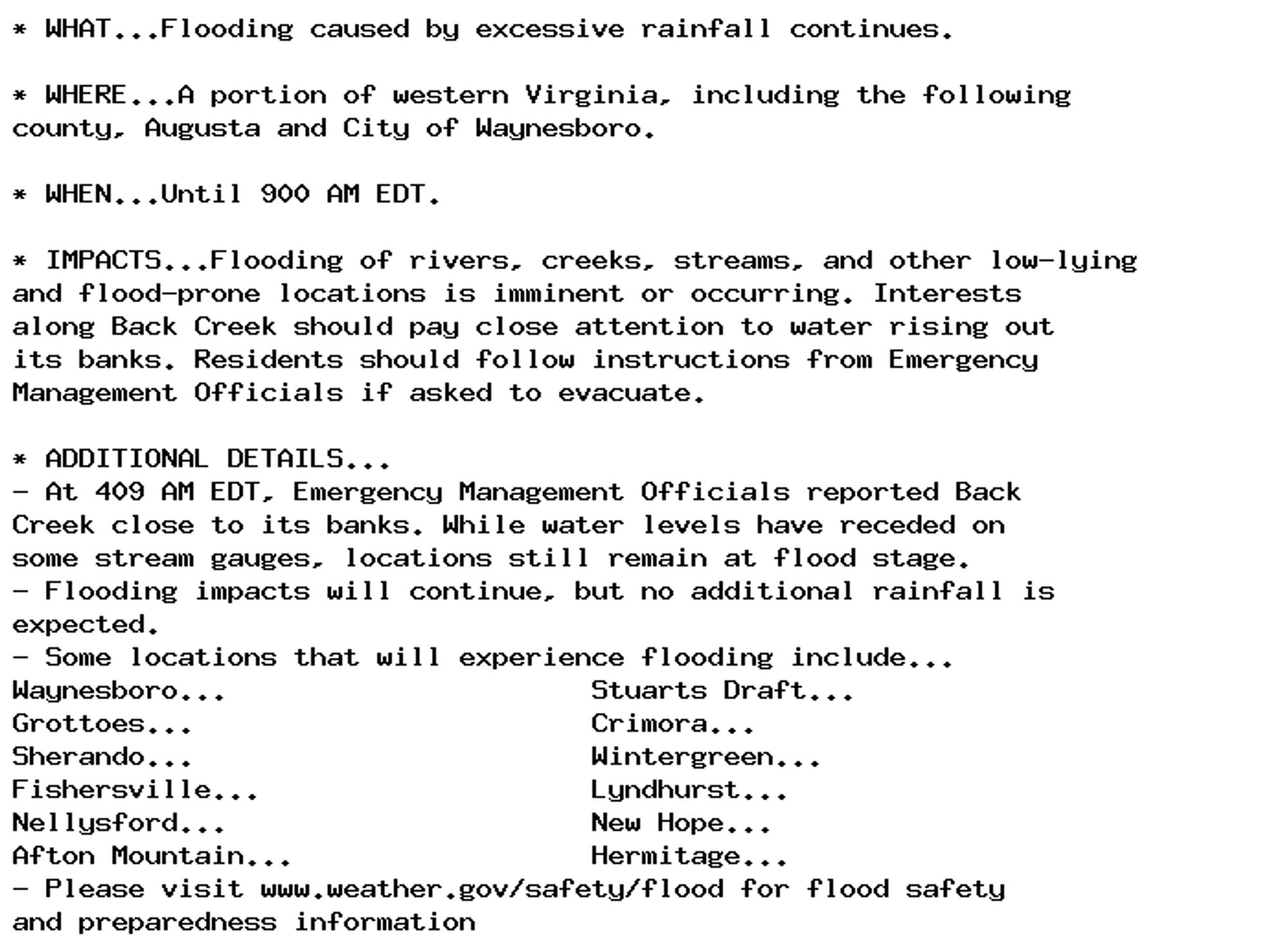 * WHAT...Flooding caused by excessive rainfall continues.

* WHERE...A portion of western Virginia, including the following
county, Augusta and City of Waynesboro.

* WHEN...Until 900 AM EDT.

* IMPACTS...Flooding of rivers, creeks, streams, and other low-lying
and flood-prone locations is imminent or occurring. Interests
along Back Creek should pay close attention to water rising out
its banks. Residents should follow instructions from Emergency
Management Officials if asked to evacuate.

* ADDITIONAL DETAILS...
- At 409 AM EDT, Emergency Management Officials reported Back
Creek close to its banks. While water levels have receded on
some stream gauges, locations still remain at flood stage.
- Flooding impacts will continue, but no additional rainfall is
expected.
- Some locations that will experience flooding include...
Waynesboro...                      Stuarts Draft...
Grottoes...                        Crimora...
Sherando...                        Wintergreen...
Fishersville...                    Lyndhurst...
Nellysford...                      New Hope...
Afton Mountain...                  Hermitage...
- Please visit www.weather.gov/safety/flood for flood safety
and preparedness information