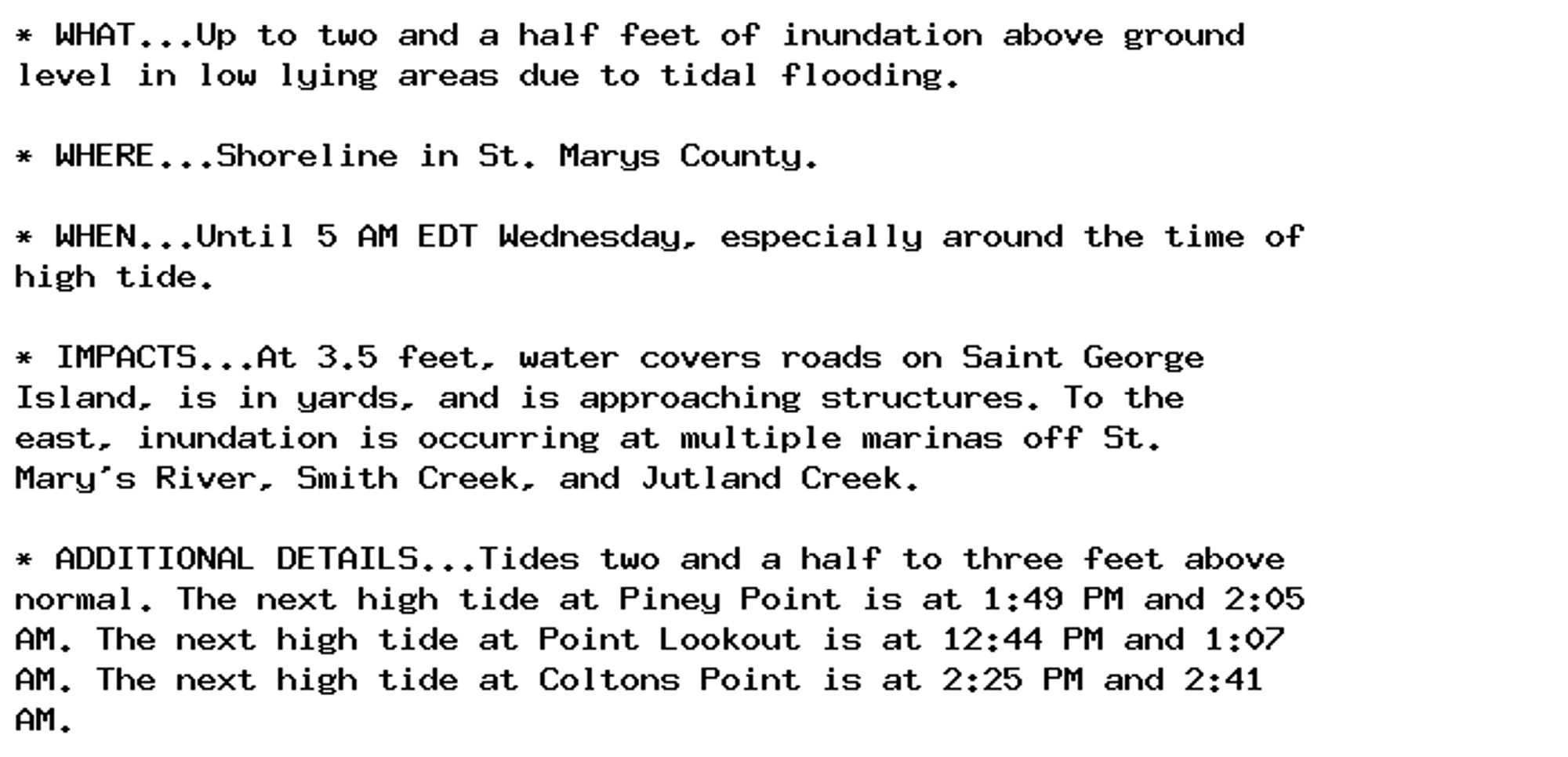 * WHAT...Up to two and a half feet of inundation above ground
level in low lying areas due to tidal flooding.

* WHERE...Shoreline in St. Marys County.

* WHEN...Until 5 AM EDT Wednesday, especially around the time of
high tide.

* IMPACTS...At 3.5 feet, water covers roads on Saint George
Island, is in yards, and is approaching structures. To the
east, inundation is occurring at multiple marinas off St.
Mary's River, Smith Creek, and Jutland Creek.

* ADDITIONAL DETAILS...Tides two and a half to three feet above
normal. The next high tide at Piney Point is at 1:49 PM and 2:05
AM. The next high tide at Point Lookout is at 12:44 PM and 1:07
AM. The next high tide at Coltons Point is at 2:25 PM and 2:41
AM.