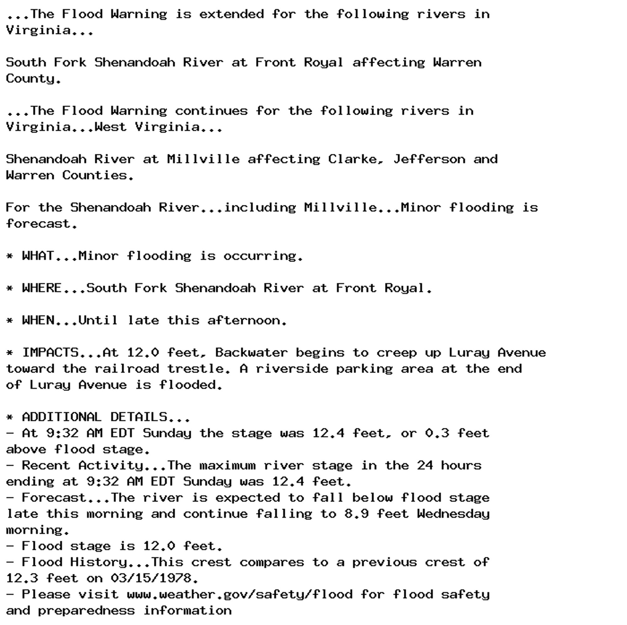 ...The Flood Warning is extended for the following rivers in
Virginia...

South Fork Shenandoah River at Front Royal affecting Warren
County.

...The Flood Warning continues for the following rivers in
Virginia...West Virginia...

Shenandoah River at Millville affecting Clarke, Jefferson and
Warren Counties.

For the Shenandoah River...including Millville...Minor flooding is
forecast.

* WHAT...Minor flooding is occurring.

* WHERE...South Fork Shenandoah River at Front Royal.

* WHEN...Until late this afternoon.

* IMPACTS...At 12.0 feet, Backwater begins to creep up Luray Avenue
toward the railroad trestle. A riverside parking area at the end
of Luray Avenue is flooded.

* ADDITIONAL DETAILS...
- At 9:32 AM EDT Sunday the stage was 12.4 feet, or 0.3 feet
above flood stage.
- Recent Activity...The maximum river stage in the 24 hours
ending at 9:32 AM EDT Sunday was 12.4 feet.
- Forecast...The river is expected to fall below flood stage
late this morning and continue falling to 8.9 feet Wednesday
morning.
- Flood stage is 12.0 feet.
- Flood History...This crest compares to a previous crest of
12.3 feet on 03/15/1978.
- Please visit www.weather.gov/safety/flood for flood safety
and preparedness information