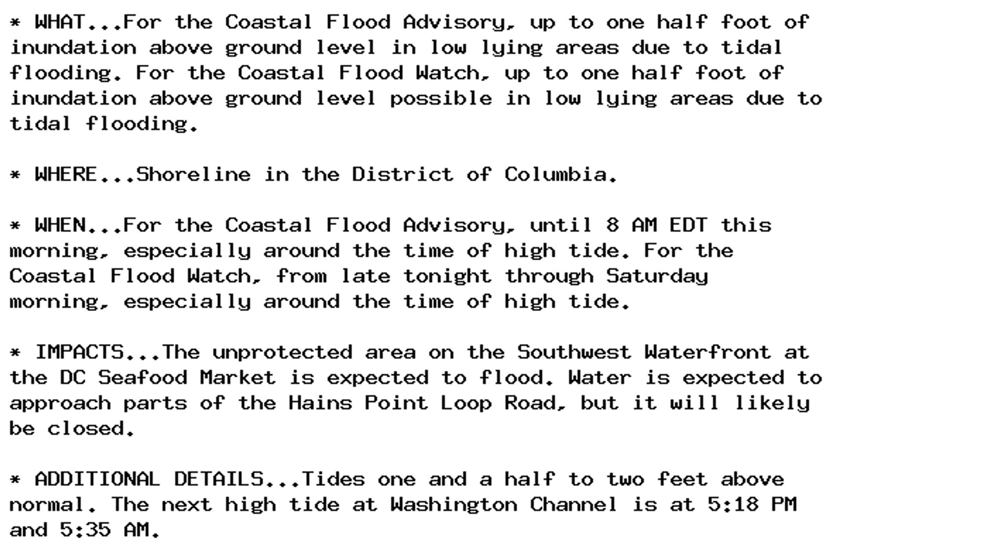 * WHAT...For the Coastal Flood Advisory, up to one half foot of
inundation above ground level in low lying areas due to tidal
flooding. For the Coastal Flood Watch, up to one half foot of
inundation above ground level possible in low lying areas due to
tidal flooding.

* WHERE...Shoreline in the District of Columbia.

* WHEN...For the Coastal Flood Advisory, until 8 AM EDT this
morning, especially around the time of high tide. For the
Coastal Flood Watch, from late tonight through Saturday
morning, especially around the time of high tide.

* IMPACTS...The unprotected area on the Southwest Waterfront at
the DC Seafood Market is expected to flood. Water is expected to
approach parts of the Hains Point Loop Road, but it will likely
be closed.

* ADDITIONAL DETAILS...Tides one and a half to two feet above
normal. The next high tide at Washington Channel is at 5:18 PM
and 5:35 AM.