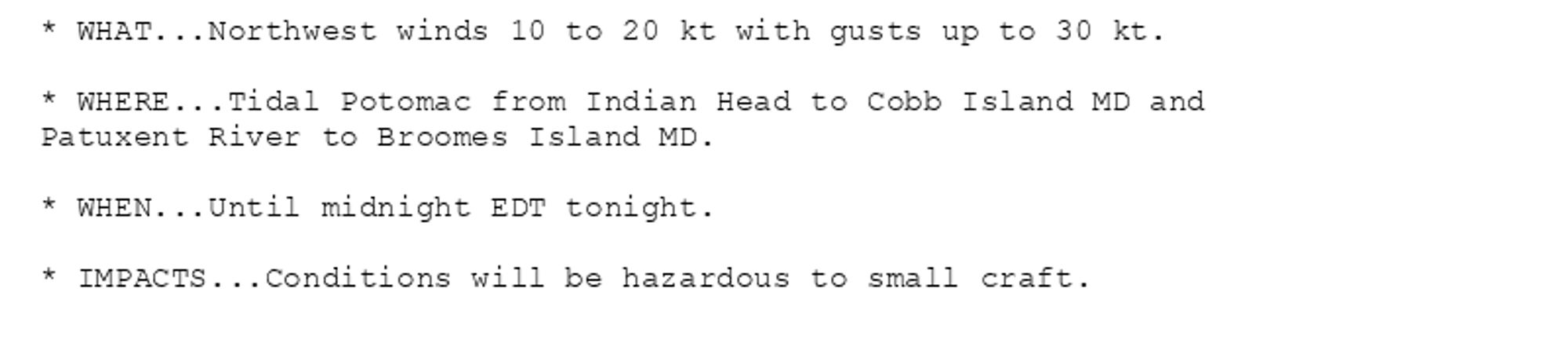 * WHAT...Northwest winds 10 to 20 kt with gusts up to 30 kt.

* WHERE...Tidal Potomac from Indian Head to Cobb Island MD and
Patuxent River to Broomes Island MD.

* WHEN...Until midnight EDT tonight.

* IMPACTS...Conditions will be hazardous to small craft.