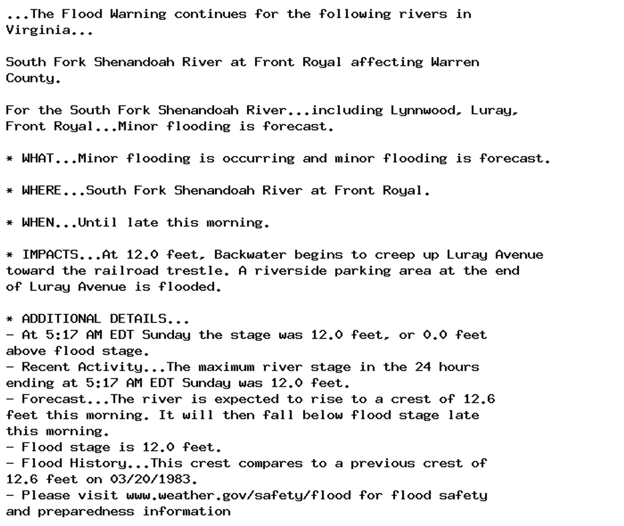 ...The Flood Warning continues for the following rivers in
Virginia...

South Fork Shenandoah River at Front Royal affecting Warren
County.

For the South Fork Shenandoah River...including Lynnwood, Luray,
Front Royal...Minor flooding is forecast.

* WHAT...Minor flooding is occurring and minor flooding is forecast.

* WHERE...South Fork Shenandoah River at Front Royal.

* WHEN...Until late this morning.

* IMPACTS...At 12.0 feet, Backwater begins to creep up Luray Avenue
toward the railroad trestle. A riverside parking area at the end
of Luray Avenue is flooded.

* ADDITIONAL DETAILS...
- At 5:17 AM EDT Sunday the stage was 12.0 feet, or 0.0 feet
above flood stage.
- Recent Activity...The maximum river stage in the 24 hours
ending at 5:17 AM EDT Sunday was 12.0 feet.
- Forecast...The river is expected to rise to a crest of 12.6
feet this morning. It will then fall below flood stage late
this morning.
- Flood stage is 12.0 feet.
- Flood History...This crest compares to a previous crest of
12.6 feet on 03/20/1983.
- Please visit www.weather.gov/safety/flood for flood safety
and preparedness information