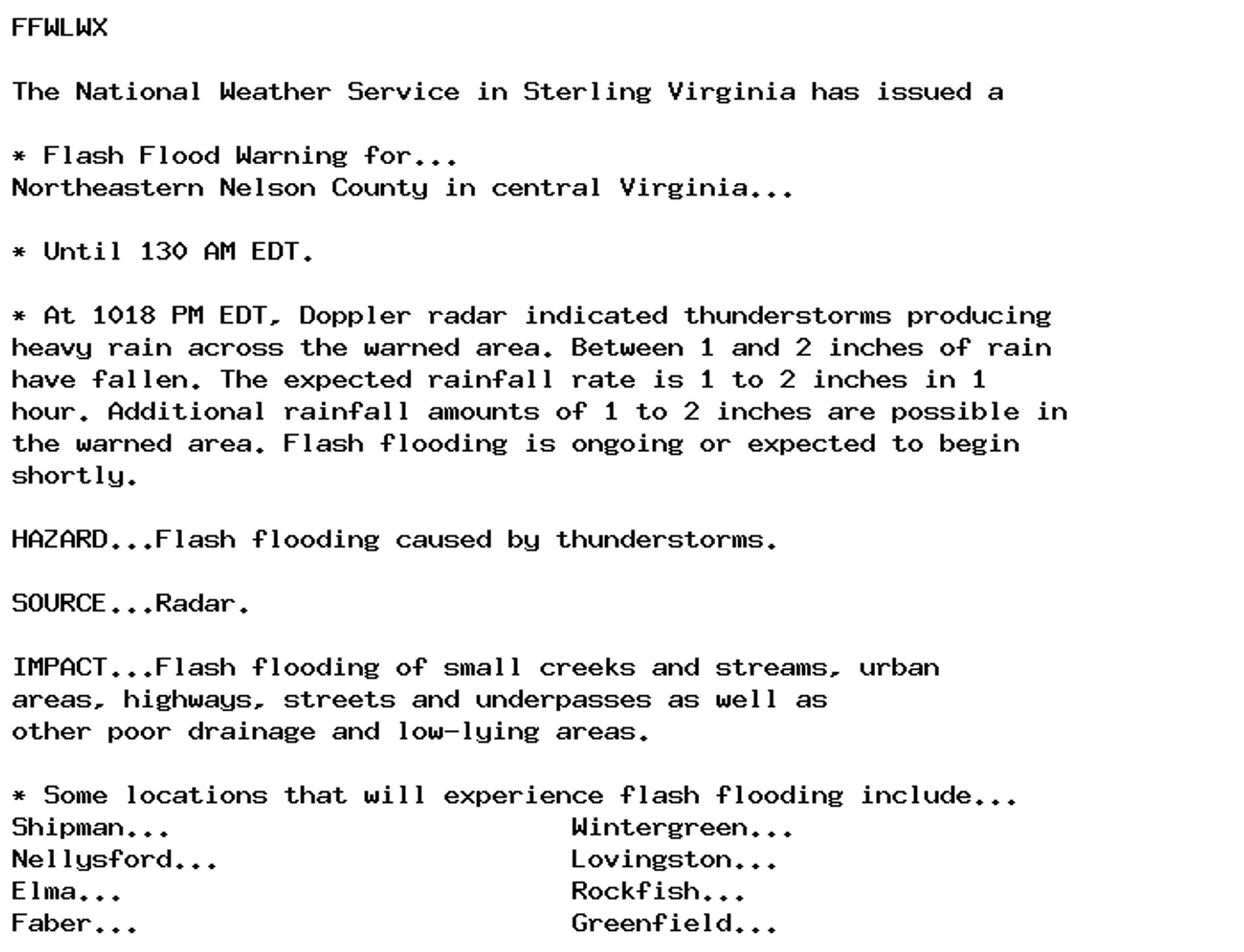 FFWLWX

The National Weather Service in Sterling Virginia has issued a

* Flash Flood Warning for...
Northeastern Nelson County in central Virginia...

* Until 130 AM EDT.

* At 1018 PM EDT, Doppler radar indicated thunderstorms producing
heavy rain across the warned area. Between 1 and 2 inches of rain
have fallen. The expected rainfall rate is 1 to 2 inches in 1
hour. Additional rainfall amounts of 1 to 2 inches are possible in
the warned area. Flash flooding is ongoing or expected to begin
shortly.

HAZARD...Flash flooding caused by thunderstorms.

SOURCE...Radar.

IMPACT...Flash flooding of small creeks and streams, urban
areas, highways, streets and underpasses as well as
other poor drainage and low-lying areas.

* Some locations that will experience flash flooding include...
Shipman...                         Wintergreen...
Nellysford...                      Lovingston...
Elma...                            Rockfish...
Faber...                           Greenfield...