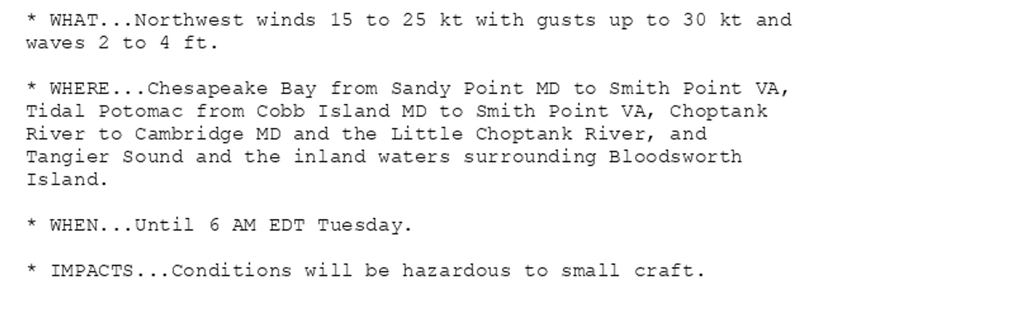 * WHAT...Northwest winds 15 to 25 kt with gusts up to 30 kt and
waves 2 to 4 ft.

* WHERE...Chesapeake Bay from Sandy Point MD to Smith Point VA,
Tidal Potomac from Cobb Island MD to Smith Point VA, Choptank
River to Cambridge MD and the Little Choptank River, and
Tangier Sound and the inland waters surrounding Bloodsworth
Island.

* WHEN...Until 6 AM EDT Tuesday.

* IMPACTS...Conditions will be hazardous to small craft.