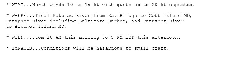 * WHAT...North winds 10 to 15 kt with gusts up to 20 kt expected.

* WHERE...Tidal Potomac River from Key Bridge to Cobb Island MD,
Patapsco River including Baltimore Harbor, and Patuxent River
to Broomes Island MD.

* WHEN...From 10 AM this morning to 5 PM EDT this afternoon.

* IMPACTS...Conditions will be hazardous to small craft.