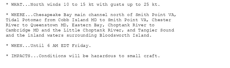 * WHAT...North winds 10 to 15 kt with gusts up to 25 kt.

* WHERE...Chesapeake Bay main channel north of Smith Point VA,
Tidal Potomac from Cobb Island MD to Smith Point VA, Chester
River to Queenstown MD, Eastern Bay, Choptank River to
Cambridge MD and the Little Choptank River, and Tangier Sound
and the inland waters surrounding Bloodsworth Island.

* WHEN...Until 6 AM EDT Friday.

* IMPACTS...Conditions will be hazardous to small craft.