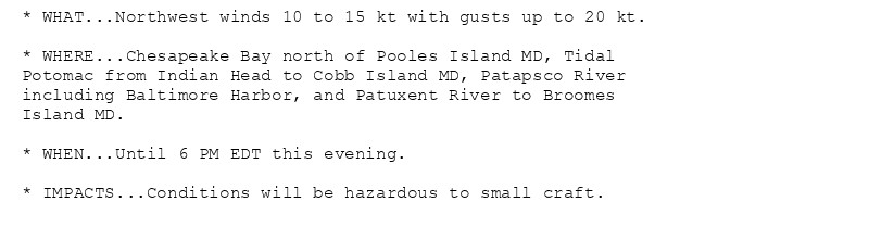 * WHAT...Northwest winds 10 to 15 kt with gusts up to 20 kt.

* WHERE...Chesapeake Bay north of Pooles Island MD, Tidal
Potomac from Indian Head to Cobb Island MD, Patapsco River
including Baltimore Harbor, and Patuxent River to Broomes
Island MD.

* WHEN...Until 6 PM EDT this evening.

* IMPACTS...Conditions will be hazardous to small craft.