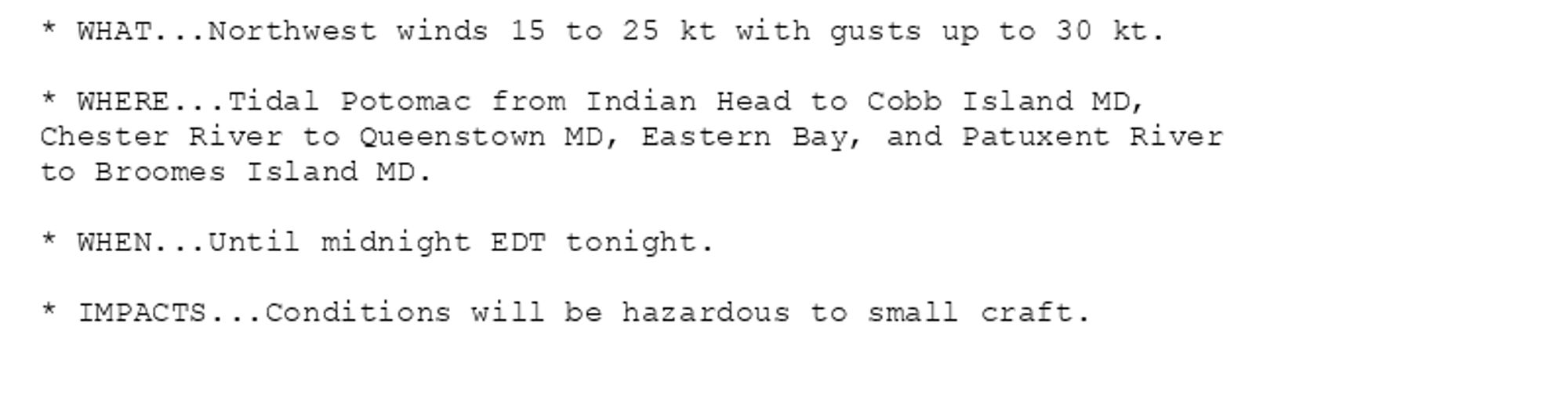 * WHAT...Northwest winds 15 to 25 kt with gusts up to 30 kt.

* WHERE...Tidal Potomac from Indian Head to Cobb Island MD,
Chester River to Queenstown MD, Eastern Bay, and Patuxent River
to Broomes Island MD.

* WHEN...Until midnight EDT tonight.

* IMPACTS...Conditions will be hazardous to small craft.