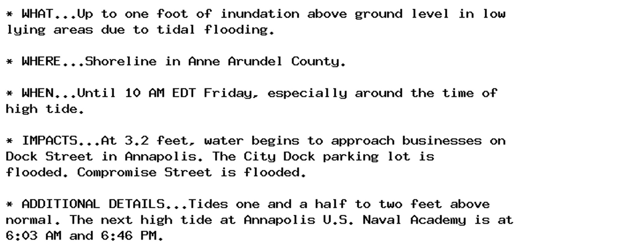 * WHAT...Up to one foot of inundation above ground level in low
lying areas due to tidal flooding.

* WHERE...Shoreline in Anne Arundel County.

* WHEN...Until 10 AM EDT Friday, especially around the time of
high tide.

* IMPACTS...At 3.2 feet, water begins to approach businesses on
Dock Street in Annapolis. The City Dock parking lot is
flooded. Compromise Street is flooded.

* ADDITIONAL DETAILS...Tides one and a half to two feet above
normal. The next high tide at Annapolis U.S. Naval Academy is at
6:03 AM and 6:46 PM.