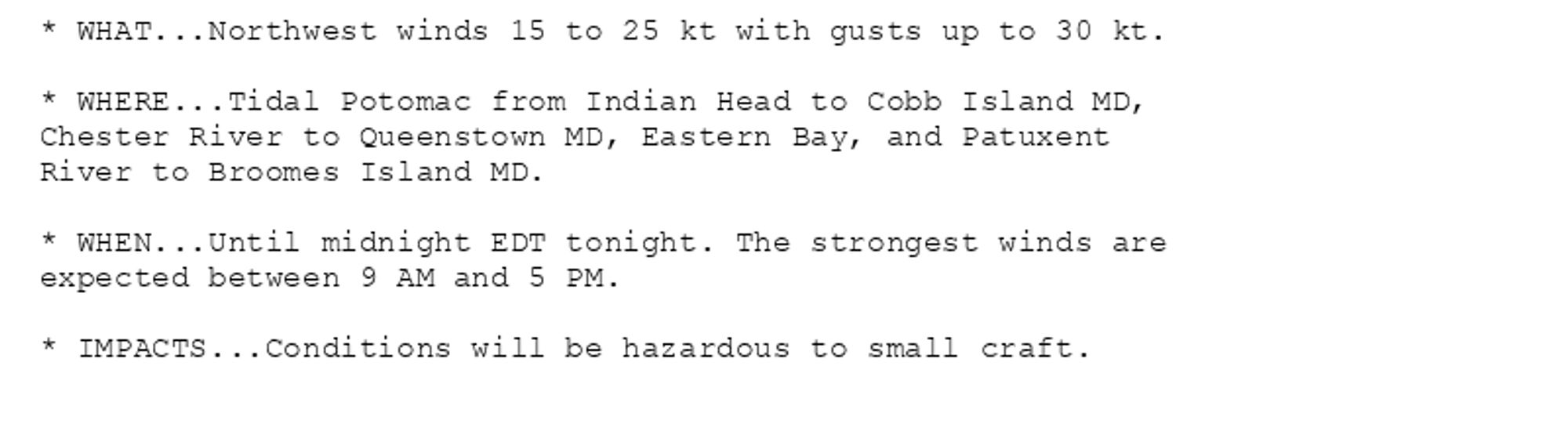 * WHAT...Northwest winds 15 to 25 kt with gusts up to 30 kt.

* WHERE...Tidal Potomac from Indian Head to Cobb Island MD,
Chester River to Queenstown MD, Eastern Bay, and Patuxent
River to Broomes Island MD.

* WHEN...Until midnight EDT tonight. The strongest winds are
expected between 9 AM and 5 PM.

* IMPACTS...Conditions will be hazardous to small craft.