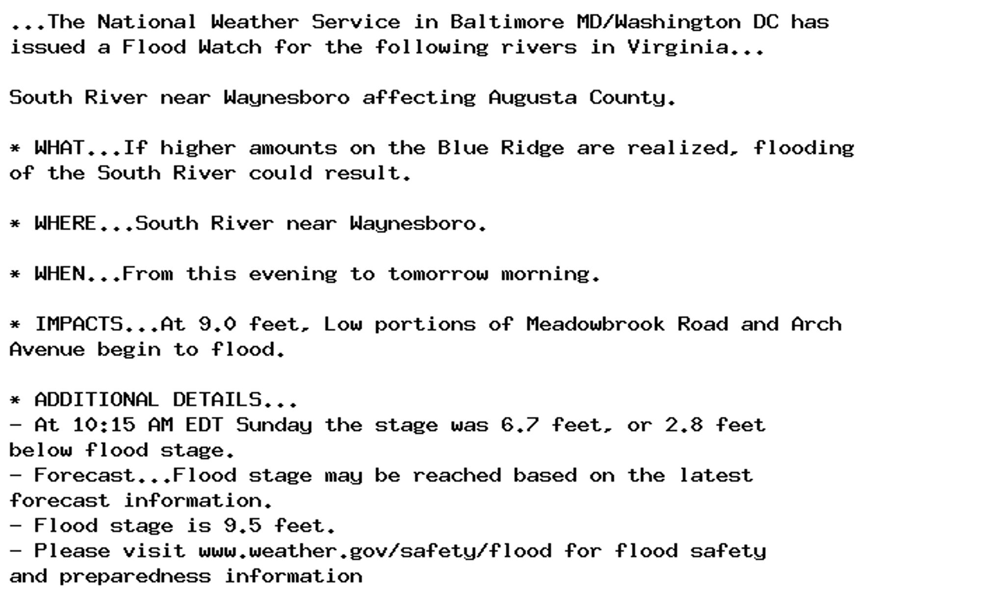 ...The National Weather Service in Baltimore MD/Washington DC has
issued a Flood Watch for the following rivers in Virginia...

South River near Waynesboro affecting Augusta County.

* WHAT...If higher amounts on the Blue Ridge are realized, flooding
of the South River could result.

* WHERE...South River near Waynesboro.

* WHEN...From this evening to tomorrow morning.

* IMPACTS...At 9.0 feet, Low portions of Meadowbrook Road and Arch
Avenue begin to flood.

* ADDITIONAL DETAILS...
- At 10:15 AM EDT Sunday the stage was 6.7 feet, or 2.8 feet
below flood stage.
- Forecast...Flood stage may be reached based on the latest
forecast information.
- Flood stage is 9.5 feet.
- Please visit www.weather.gov/safety/flood for flood safety
and preparedness information