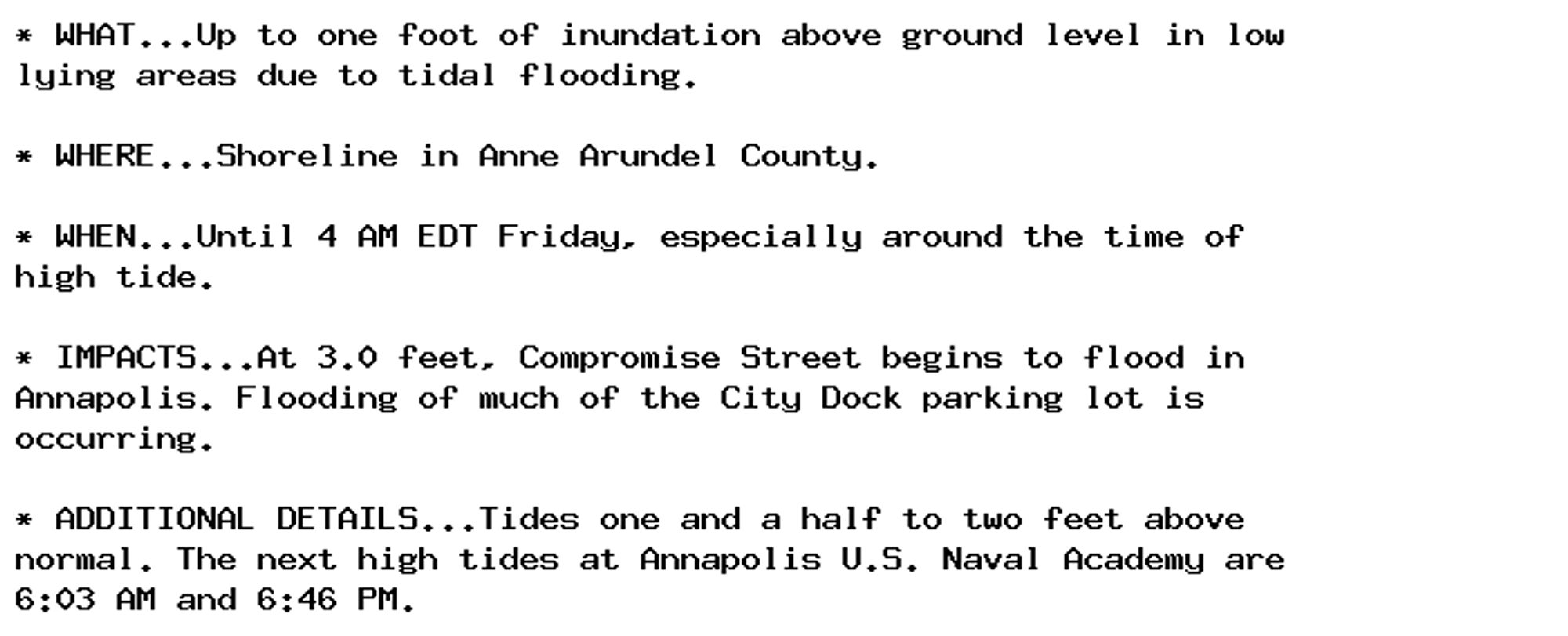 * WHAT...Up to one foot of inundation above ground level in low
lying areas due to tidal flooding.

* WHERE...Shoreline in Anne Arundel County.

* WHEN...Until 4 AM EDT Friday, especially around the time of
high tide.

* IMPACTS...At 3.0 feet, Compromise Street begins to flood in
Annapolis. Flooding of much of the City Dock parking lot is
occurring.

* ADDITIONAL DETAILS...Tides one and a half to two feet above
normal. The next high tides at Annapolis U.S. Naval Academy are
6:03 AM and 6:46 PM.