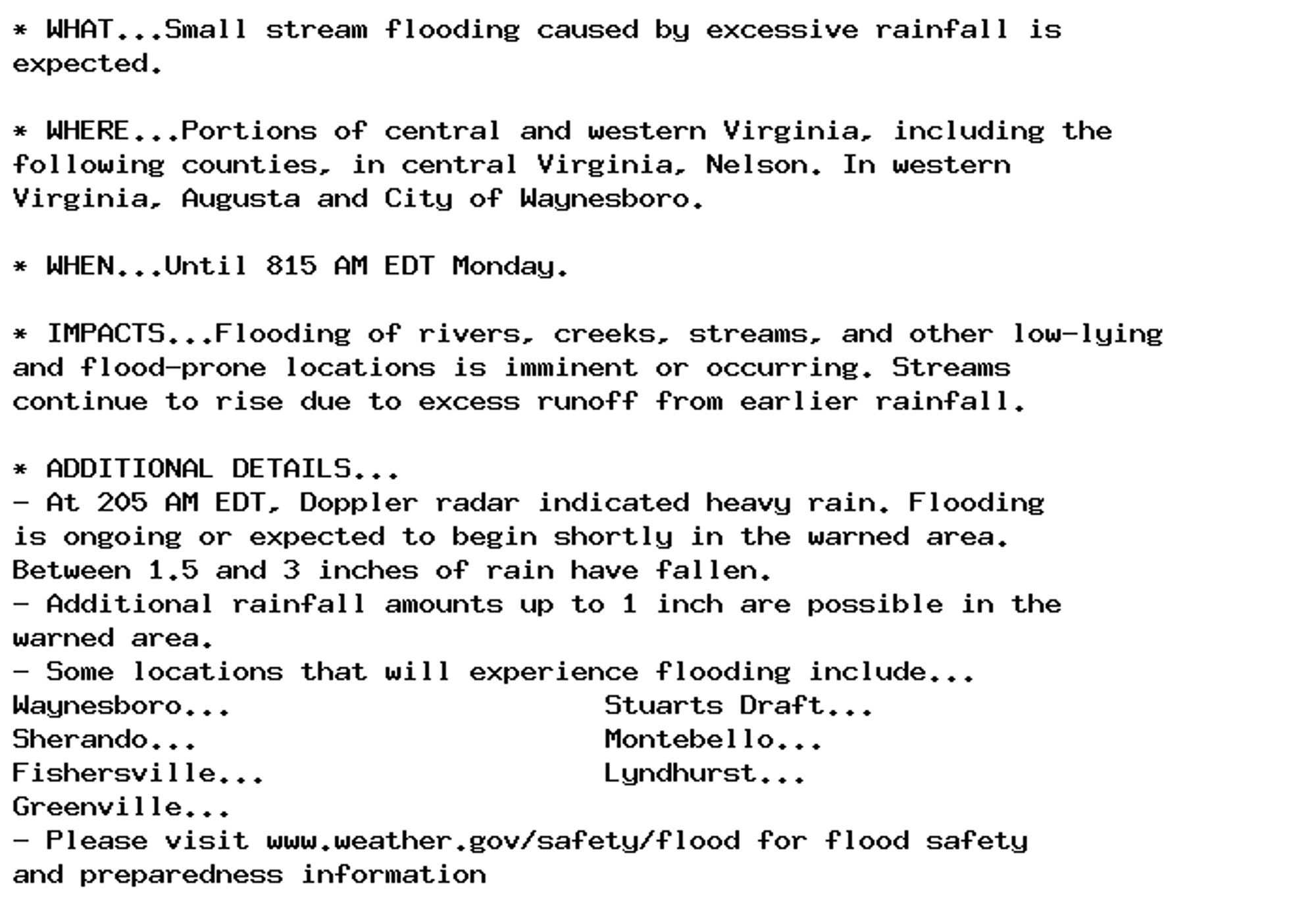 * WHAT...Small stream flooding caused by excessive rainfall is
expected.

* WHERE...Portions of central and western Virginia, including the
following counties, in central Virginia, Nelson. In western
Virginia, Augusta and City of Waynesboro.

* WHEN...Until 815 AM EDT Monday.

* IMPACTS...Flooding of rivers, creeks, streams, and other low-lying
and flood-prone locations is imminent or occurring. Streams
continue to rise due to excess runoff from earlier rainfall.

* ADDITIONAL DETAILS...
- At 205 AM EDT, Doppler radar indicated heavy rain. Flooding
is ongoing or expected to begin shortly in the warned area.
Between 1.5 and 3 inches of rain have fallen.
- Additional rainfall amounts up to 1 inch are possible in the
warned area.
- Some locations that will experience flooding include...
Waynesboro...                      Stuarts Draft...
Sherando...                        Montebello...
Fishersville...                    Lyndhurst...
Greenville...
- Please visit www.weather.gov/safety/flood for flood safety
and preparedness information