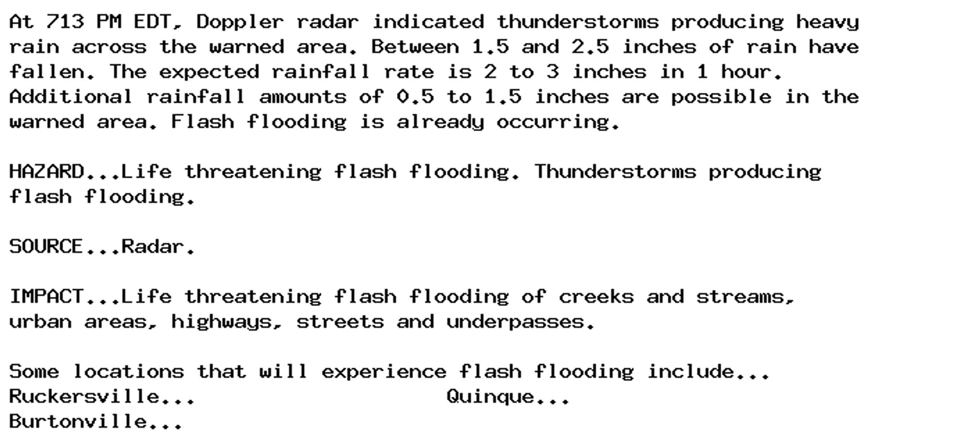 At 713 PM EDT, Doppler radar indicated thunderstorms producing heavy
rain across the warned area. Between 1.5 and 2.5 inches of rain have
fallen. The expected rainfall rate is 2 to 3 inches in 1 hour.
Additional rainfall amounts of 0.5 to 1.5 inches are possible in the
warned area. Flash flooding is already occurring.

HAZARD...Life threatening flash flooding. Thunderstorms producing
flash flooding.

SOURCE...Radar.

IMPACT...Life threatening flash flooding of creeks and streams,
urban areas, highways, streets and underpasses.

Some locations that will experience flash flooding include...
Ruckersville...                    Quinque...
Burtonville...