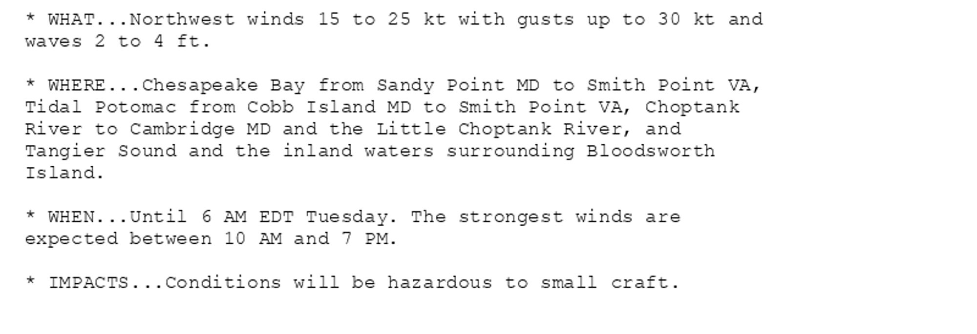 * WHAT...Northwest winds 15 to 25 kt with gusts up to 30 kt and
waves 2 to 4 ft.

* WHERE...Chesapeake Bay from Sandy Point MD to Smith Point VA,
Tidal Potomac from Cobb Island MD to Smith Point VA, Choptank
River to Cambridge MD and the Little Choptank River, and
Tangier Sound and the inland waters surrounding Bloodsworth
Island.

* WHEN...Until 6 AM EDT Tuesday. The strongest winds are
expected between 10 AM and 7 PM.

* IMPACTS...Conditions will be hazardous to small craft.