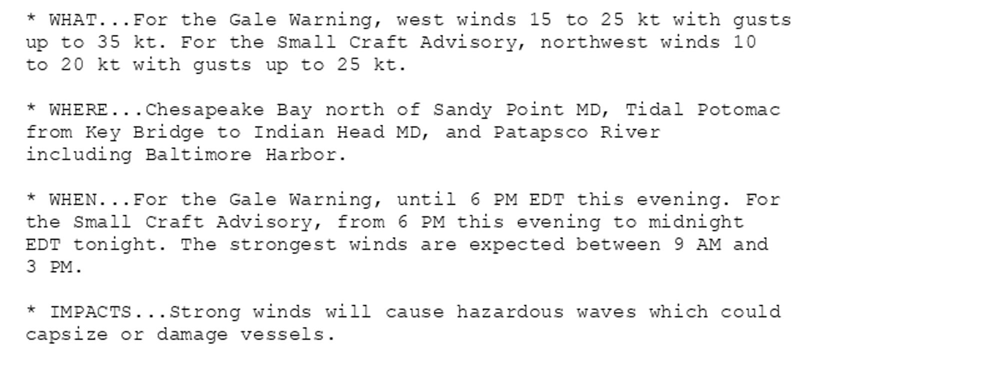 * WHAT...For the Gale Warning, west winds 15 to 25 kt with gusts
up to 35 kt. For the Small Craft Advisory, northwest winds 10
to 20 kt with gusts up to 25 kt.

* WHERE...Chesapeake Bay north of Sandy Point MD, Tidal Potomac
from Key Bridge to Indian Head MD, and Patapsco River
including Baltimore Harbor.

* WHEN...For the Gale Warning, until 6 PM EDT this evening. For
the Small Craft Advisory, from 6 PM this evening to midnight
EDT tonight. The strongest winds are expected between 9 AM and
3 PM.

* IMPACTS...Strong winds will cause hazardous waves which could
capsize or damage vessels.