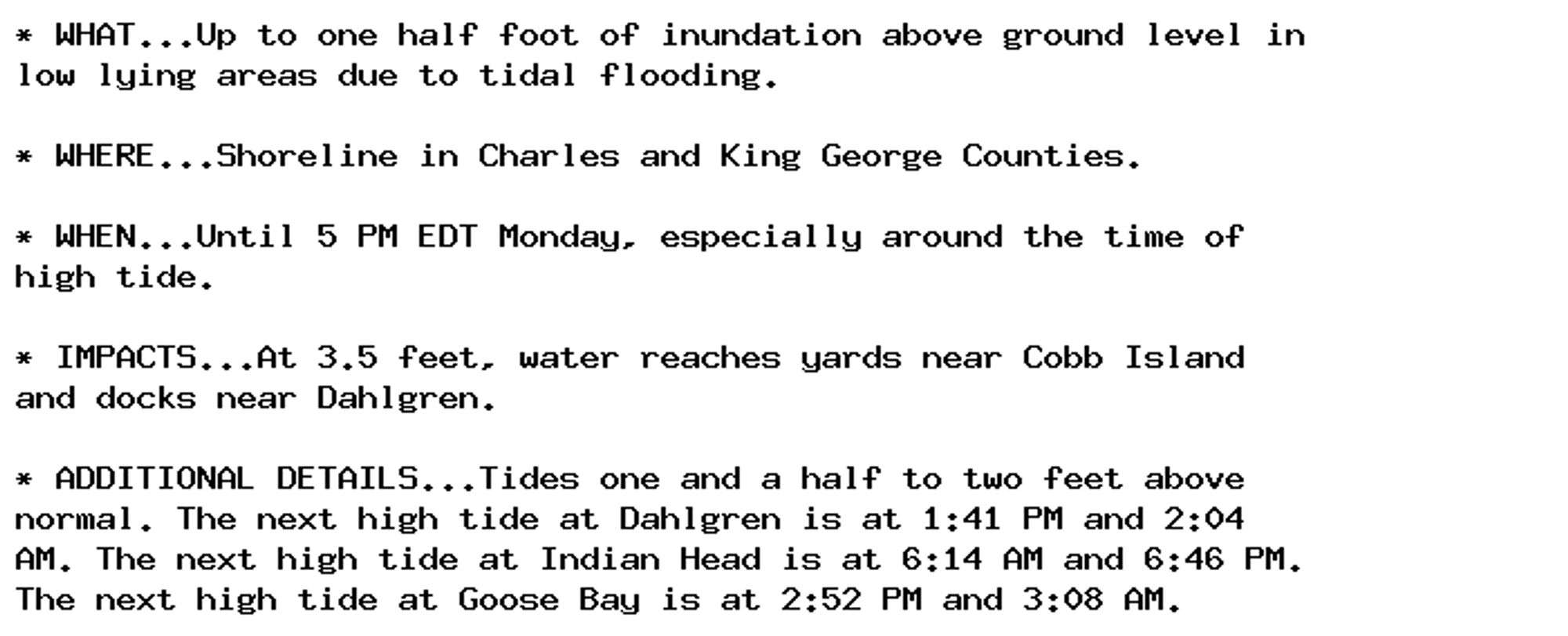 * WHAT...Up to one half foot of inundation above ground level in
low lying areas due to tidal flooding.

* WHERE...Shoreline in Charles and King George Counties.

* WHEN...Until 5 PM EDT Monday, especially around the time of
high tide.

* IMPACTS...At 3.5 feet, water reaches yards near Cobb Island
and docks near Dahlgren.

* ADDITIONAL DETAILS...Tides one and a half to two feet above
normal. The next high tide at Dahlgren is at 1:41 PM and 2:04
AM. The next high tide at Indian Head is at 6:14 AM and 6:46 PM.
The next high tide at Goose Bay is at 2:52 PM and 3:08 AM.