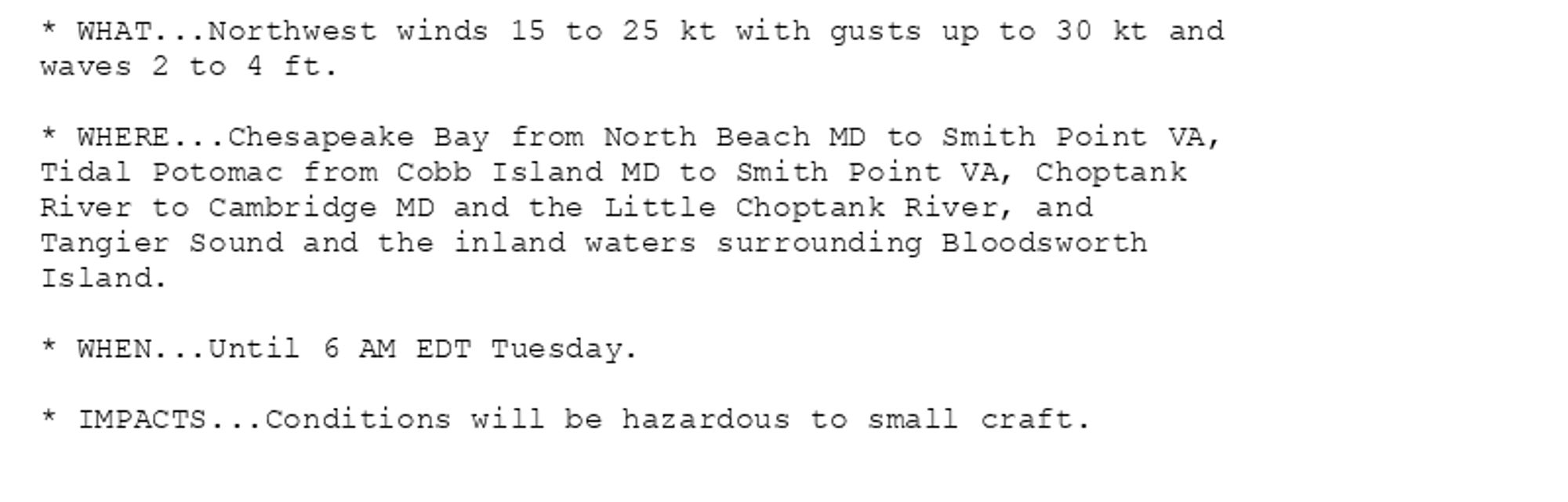 * WHAT...Northwest winds 15 to 25 kt with gusts up to 30 kt and
waves 2 to 4 ft.

* WHERE...Chesapeake Bay from North Beach MD to Smith Point VA,
Tidal Potomac from Cobb Island MD to Smith Point VA, Choptank
River to Cambridge MD and the Little Choptank River, and
Tangier Sound and the inland waters surrounding Bloodsworth
Island.

* WHEN...Until 6 AM EDT Tuesday.

* IMPACTS...Conditions will be hazardous to small craft.