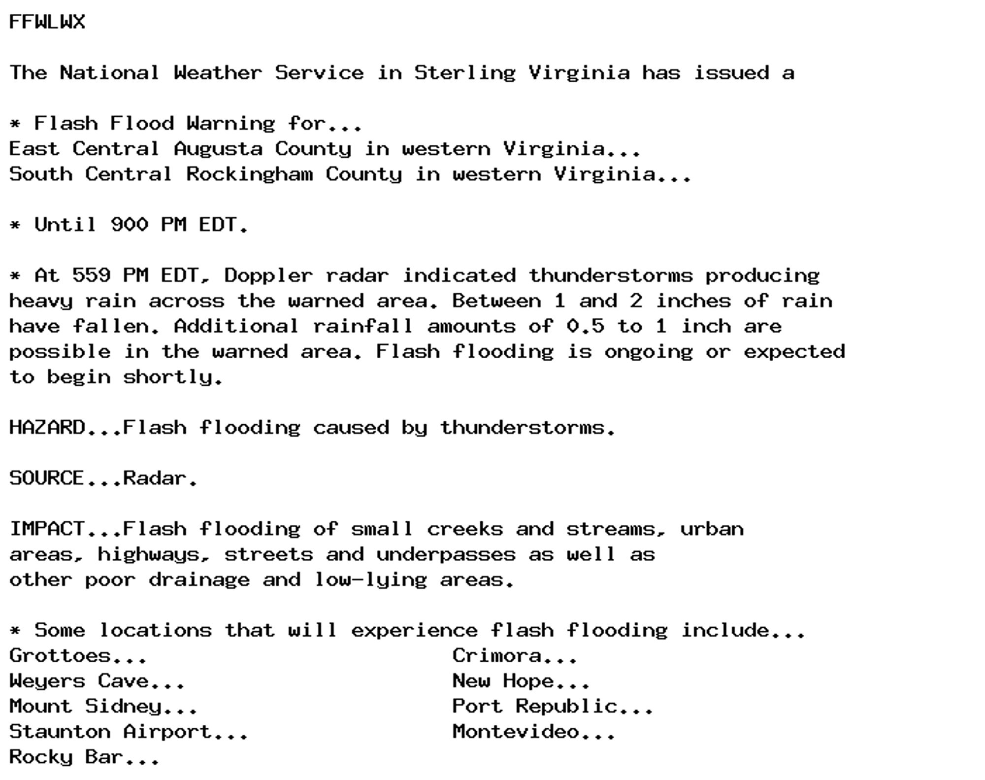 FFWLWX

The National Weather Service in Sterling Virginia has issued a

* Flash Flood Warning for...
East Central Augusta County in western Virginia...
South Central Rockingham County in western Virginia...

* Until 900 PM EDT.

* At 559 PM EDT, Doppler radar indicated thunderstorms producing
heavy rain across the warned area. Between 1 and 2 inches of rain
have fallen. Additional rainfall amounts of 0.5 to 1 inch are
possible in the warned area. Flash flooding is ongoing or expected
to begin shortly.

HAZARD...Flash flooding caused by thunderstorms.

SOURCE...Radar.

IMPACT...Flash flooding of small creeks and streams, urban
areas, highways, streets and underpasses as well as
other poor drainage and low-lying areas.

* Some locations that will experience flash flooding include...
Grottoes...                        Crimora...
Weyers Cave...                     New Hope...
Mount Sidney...                    Port Republic...
Staunton Airport...                Montevideo...
Rocky Bar...