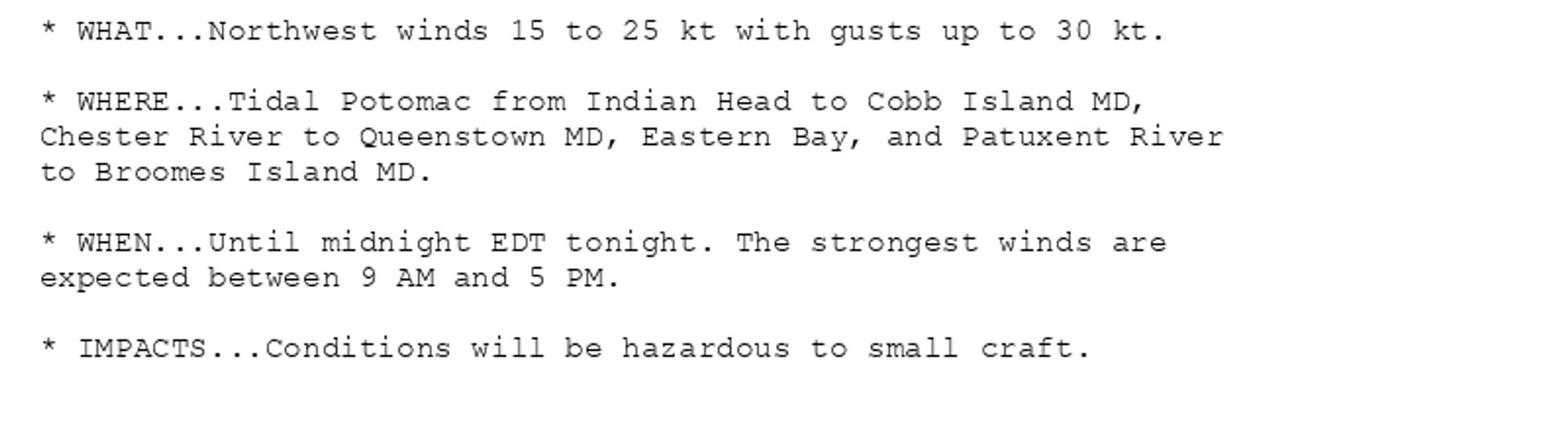 * WHAT...Northwest winds 15 to 25 kt with gusts up to 30 kt.

* WHERE...Tidal Potomac from Indian Head to Cobb Island MD,
Chester River to Queenstown MD, Eastern Bay, and Patuxent River
to Broomes Island MD.

* WHEN...Until midnight EDT tonight. The strongest winds are
expected between 9 AM and 5 PM.

* IMPACTS...Conditions will be hazardous to small craft.