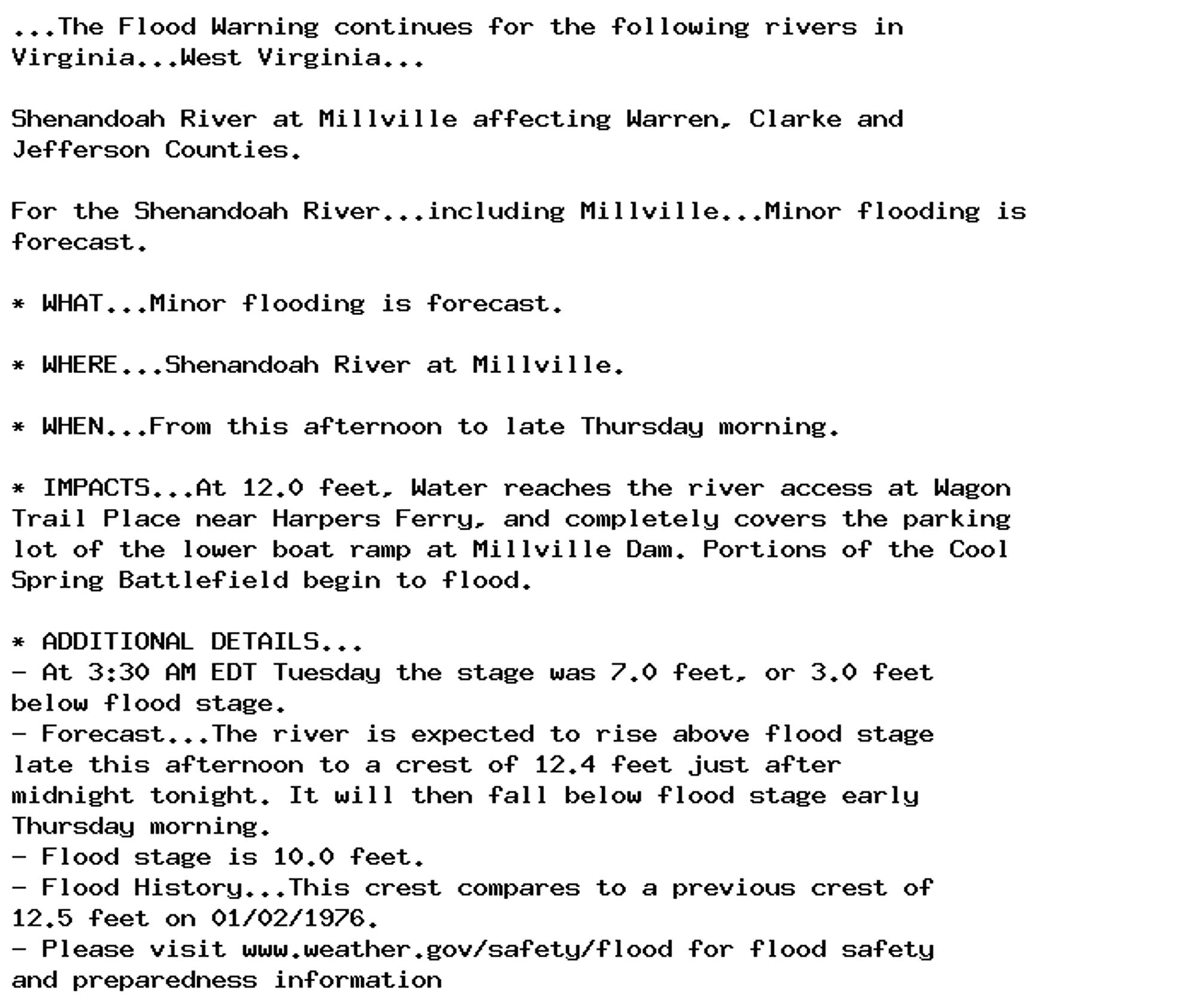 ...The Flood Warning continues for the following rivers in
Virginia...West Virginia...

Shenandoah River at Millville affecting Warren, Clarke and
Jefferson Counties.

For the Shenandoah River...including Millville...Minor flooding is
forecast.

* WHAT...Minor flooding is forecast.

* WHERE...Shenandoah River at Millville.

* WHEN...From this afternoon to late Thursday morning.

* IMPACTS...At 12.0 feet, Water reaches the river access at Wagon
Trail Place near Harpers Ferry, and completely covers the parking
lot of the lower boat ramp at Millville Dam. Portions of the Cool
Spring Battlefield begin to flood.

* ADDITIONAL DETAILS...
- At 3:30 AM EDT Tuesday the stage was 7.0 feet, or 3.0 feet
below flood stage.
- Forecast...The river is expected to rise above flood stage
late this afternoon to a crest of 12.4 feet just after
midnight tonight. It will then fall below flood stage early
Thursday morning.
- Flood stage is 10.0 feet.
- Flood History...This crest compares to a previous crest of
12.5 feet on 01/02/1976.
- Please visit www.weather.gov/safety/flood for flood safety
and preparedness information