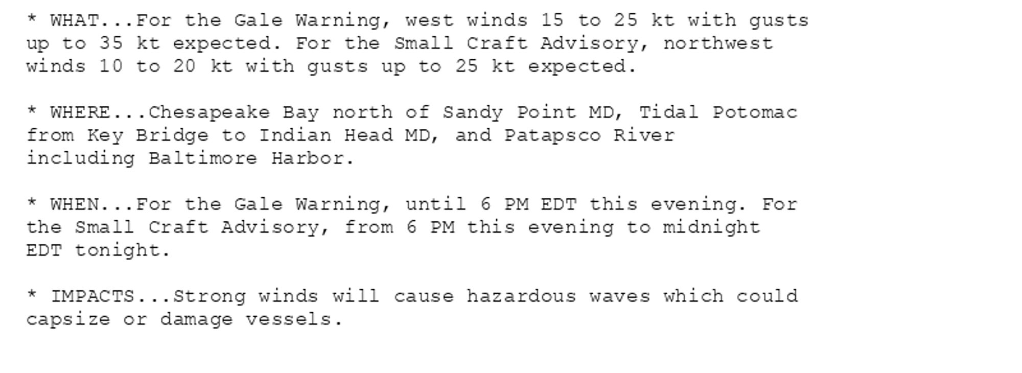 * WHAT...For the Gale Warning, west winds 15 to 25 kt with gusts
up to 35 kt expected. For the Small Craft Advisory, northwest
winds 10 to 20 kt with gusts up to 25 kt expected.

* WHERE...Chesapeake Bay north of Sandy Point MD, Tidal Potomac
from Key Bridge to Indian Head MD, and Patapsco River
including Baltimore Harbor.

* WHEN...For the Gale Warning, until 6 PM EDT this evening. For
the Small Craft Advisory, from 6 PM this evening to midnight
EDT tonight.

* IMPACTS...Strong winds will cause hazardous waves which could
capsize or damage vessels.