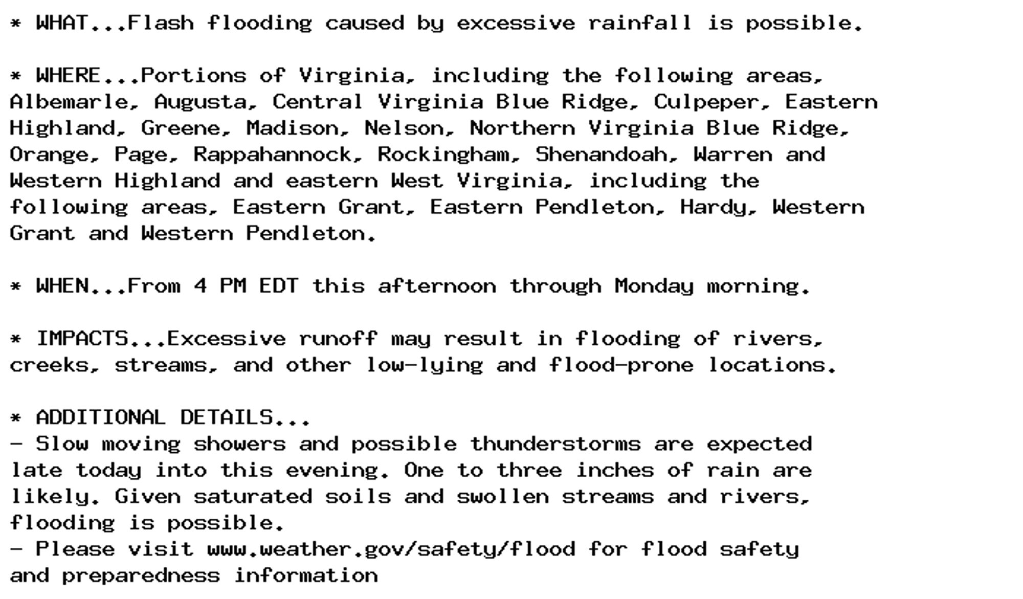 * WHAT...Flash flooding caused by excessive rainfall is possible.

* WHERE...Portions of Virginia, including the following areas,
Albemarle, Augusta, Central Virginia Blue Ridge, Culpeper, Eastern
Highland, Greene, Madison, Nelson, Northern Virginia Blue Ridge,
Orange, Page, Rappahannock, Rockingham, Shenandoah, Warren and
Western Highland and eastern West Virginia, including the
following areas, Eastern Grant, Eastern Pendleton, Hardy, Western
Grant and Western Pendleton.

* WHEN...From 4 PM EDT this afternoon through Monday morning.

* IMPACTS...Excessive runoff may result in flooding of rivers,
creeks, streams, and other low-lying and flood-prone locations.

* ADDITIONAL DETAILS...
- Slow moving showers and possible thunderstorms are expected
late today into this evening. One to three inches of rain are
likely. Given saturated soils and swollen streams and rivers,
flooding is possible.
- Please visit www.weather.gov/safety/flood for flood safety
and preparedness information