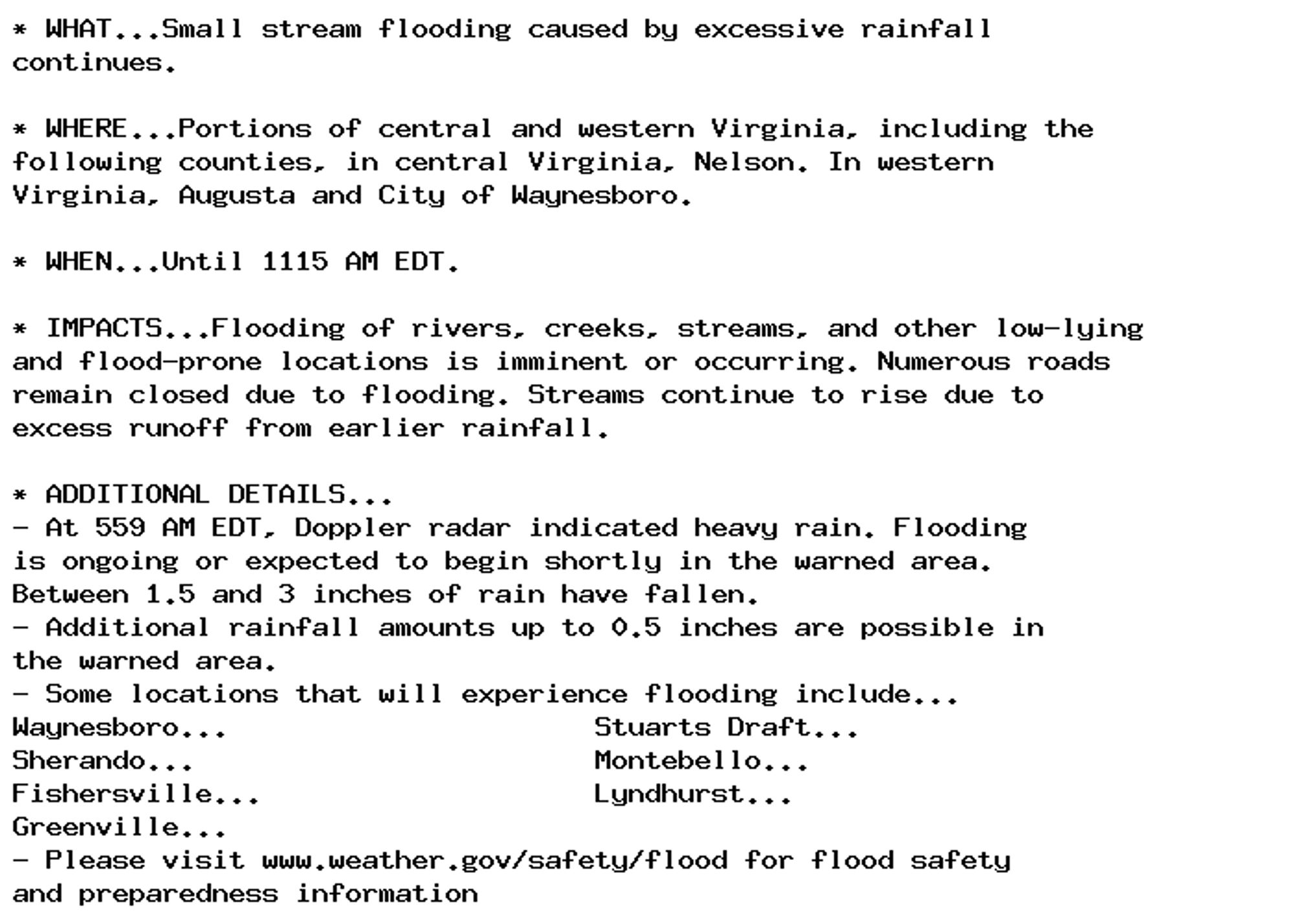 * WHAT...Small stream flooding caused by excessive rainfall
continues.

* WHERE...Portions of central and western Virginia, including the
following counties, in central Virginia, Nelson. In western
Virginia, Augusta and City of Waynesboro.

* WHEN...Until 1115 AM EDT.

* IMPACTS...Flooding of rivers, creeks, streams, and other low-lying
and flood-prone locations is imminent or occurring. Numerous roads
remain closed due to flooding. Streams continue to rise due to
excess runoff from earlier rainfall.

* ADDITIONAL DETAILS...
- At 559 AM EDT, Doppler radar indicated heavy rain. Flooding
is ongoing or expected to begin shortly in the warned area.
Between 1.5 and 3 inches of rain have fallen.
- Additional rainfall amounts up to 0.5 inches are possible in
the warned area.
- Some locations that will experience flooding include...
Waynesboro...                      Stuarts Draft...
Sherando...                        Montebello...
Fishersville...                    Lyndhurst...
Greenville...
- Please visit www.weather.gov/safety/flood for flood safety
and preparedness information