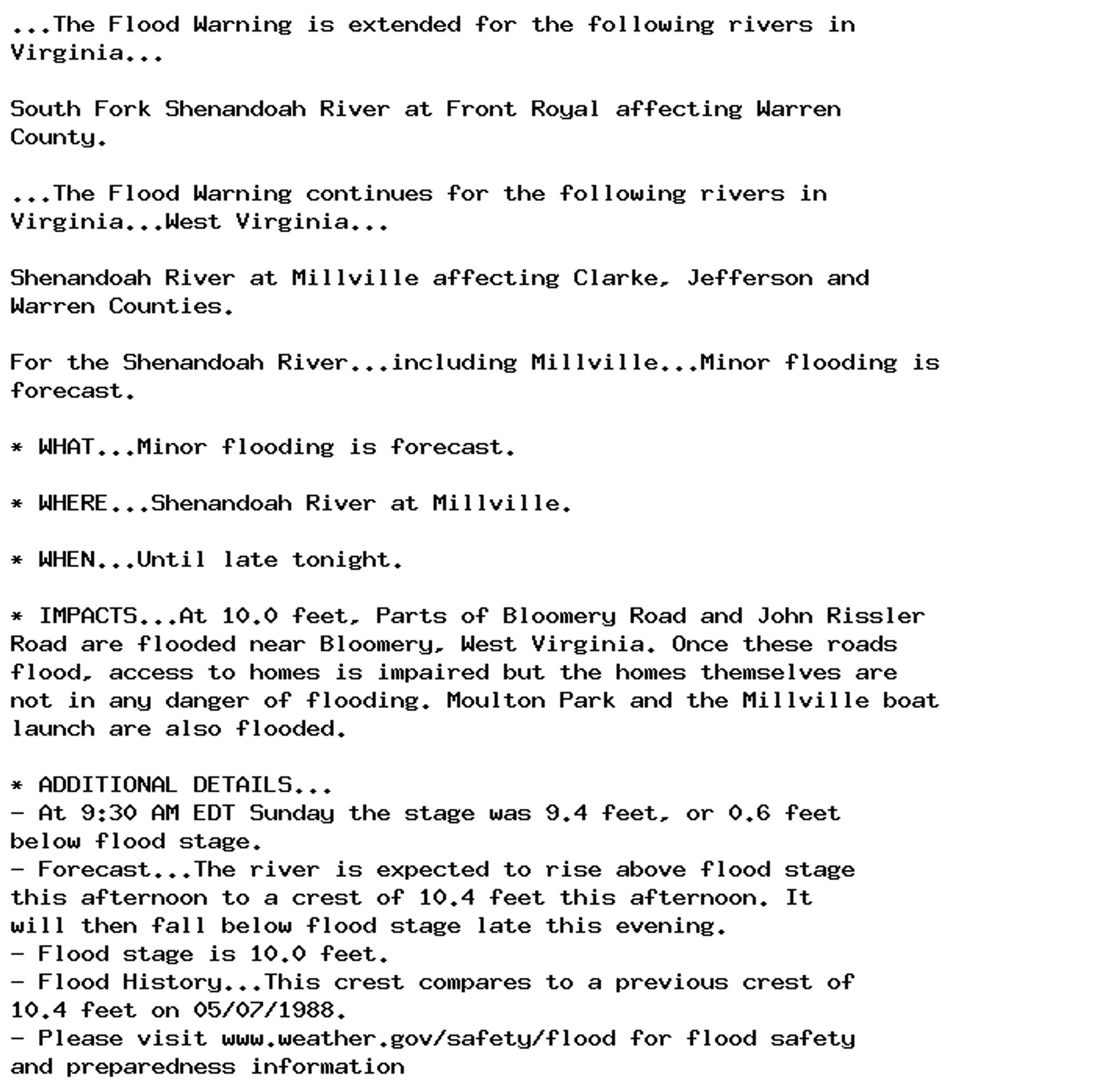 ...The Flood Warning is extended for the following rivers in
Virginia...

South Fork Shenandoah River at Front Royal affecting Warren
County.

...The Flood Warning continues for the following rivers in
Virginia...West Virginia...

Shenandoah River at Millville affecting Clarke, Jefferson and
Warren Counties.

For the Shenandoah River...including Millville...Minor flooding is
forecast.

* WHAT...Minor flooding is forecast.

* WHERE...Shenandoah River at Millville.

* WHEN...Until late tonight.

* IMPACTS...At 10.0 feet, Parts of Bloomery Road and John Rissler
Road are flooded near Bloomery, West Virginia. Once these roads
flood, access to homes is impaired but the homes themselves are
not in any danger of flooding. Moulton Park and the Millville boat
launch are also flooded.

* ADDITIONAL DETAILS...
- At 9:30 AM EDT Sunday the stage was 9.4 feet, or 0.6 feet
below flood stage.
- Forecast...The river is expected to rise above flood stage
this afternoon to a crest of 10.4 feet this afternoon. It
will then fall below flood stage late this evening.
- Flood stage is 10.0 feet.
- Flood History...This crest compares to a previous crest of
10.4 feet on 05/07/1988.
- Please visit www.weather.gov/safety/flood for flood safety
and preparedness information